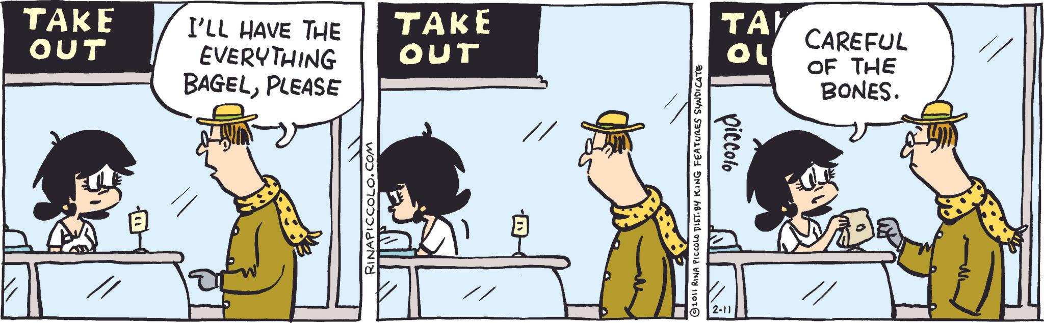 Publication OCR: TAKE OUT I'LL HAVE THE EVERYTHING TAKE OUT BAGELPLEASE RINAPICCOLO.COM TAY CAREFUL ?? OF THE BONES. piccolo 2011 RINA PICCOLO DIST. BY KING FEATURES SYNDICATE 2-11 TAKE OUT I'LL HAVE THE EVERYTHING TAKE OUT BAGELPLEASE RINAPICCOLO.COM TAY CAREFUL ?? OF THE BONES . piccolo 2011 RINA PICCOLO DIST . BY KING FEATURES SYNDICATE 2-11