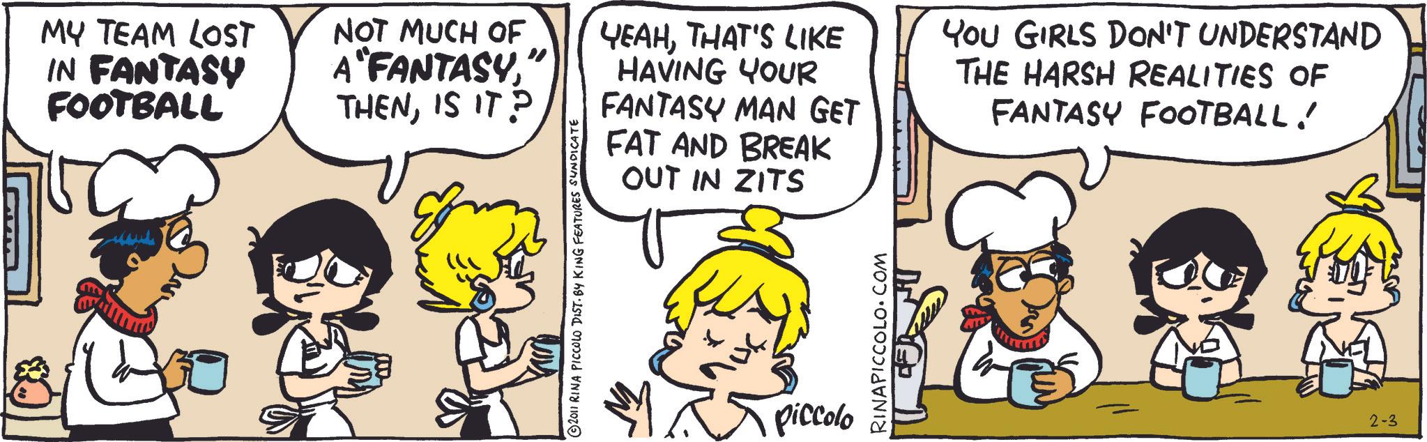 Animation OCR: MY TEAM LOST IN FANTASY FOOTBALL NOT MUCH OF A FANTASYIS IT? YEAHTHAT'S LIKE HAVING YOUR FANTASY MAN GET FAT AND BREAK OUT IN ZITS YOU GIRLS DON'T UNDERSTAND THE HARSH REALITIES OF FANTASY FOOTBALL! 2011 RINA PICCOLO DIST. BY KING FEATURES SYNDICATE piccolo RINAPICCOLO.COM 2-3 MY TEAM LOST IN FANTASY FOOTBALL NOT MUCH OF A FANTASYIS IT ? YEAHTHAT'S LIKE HAVING YOUR FANTASY MAN GET FAT AND BREAK OUT IN ZITS YOU GIRLS DON'T UNDERSTAND THE HARSH REALITIES OF FANTASY FOOTBALL ! 2011 RINA PICCOLO DIST . BY KING FEATURES SYNDICATE piccolo RINAPICCOLO.COM 2-3
