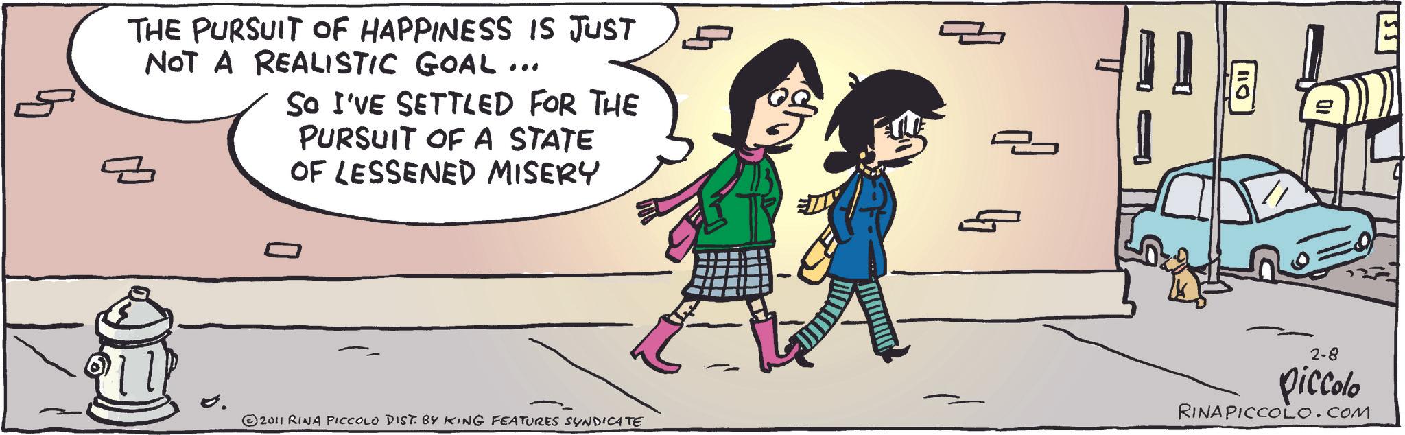 Comics OCR: THE PURSUIT OF HAPPINESS IS JUST NOT A REALISTIC GOAL ... So I'VE SETTLED FOR THE PURSUIT OF A STATE OF LESSENED MISERY 2011 RINA PICCOLO DIST. BY KING FEATURES SYNDICATE 2-8 piccolo RINA PICCOLO.COM THE PURSUIT OF HAPPINESS IS JUST NOT A REALISTIC GOAL ... So I'VE SETTLED FOR THE PURSUIT OF A STATE OF LESSENED MISERY 2011 RINA PICCOLO DIST . BY KING FEATURES SYNDICATE 2-8 piccolo RINA PICCOLO.COM
