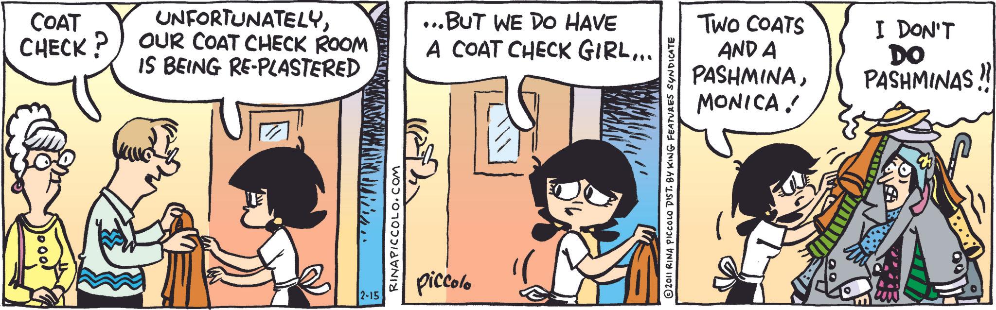 Fictional character OCR: COAT CHECK? UNFORTUNATELYOUR COAT CHECK ROOM IS BEING RE-PLASTERED ...BUT WE DO HAVE A COAT CHECK GIRL... RINAPICCOLO.COM 2-15 piccolo TWO COATS AND A PASHMINAMONICA! I DON'T DO PASHMINAS !! 2011 RINA PICCOLO DIST. BY KING FEATURES SYNDICATE COAT CHECK ? UNFORTUNATELYOUR COAT CHECK ROOM IS BEING RE - PLASTERED ... BUT WE DO HAVE A COAT CHECK GIRL ... RINAPICCOLO.COM 2-15 piccolo TWO COATS AND A PASHMINAMONICA ! I DON'T DO PASHMINAS !! 2011 RINA PICCOLO DIST . BY KING FEATURES SYNDICATE