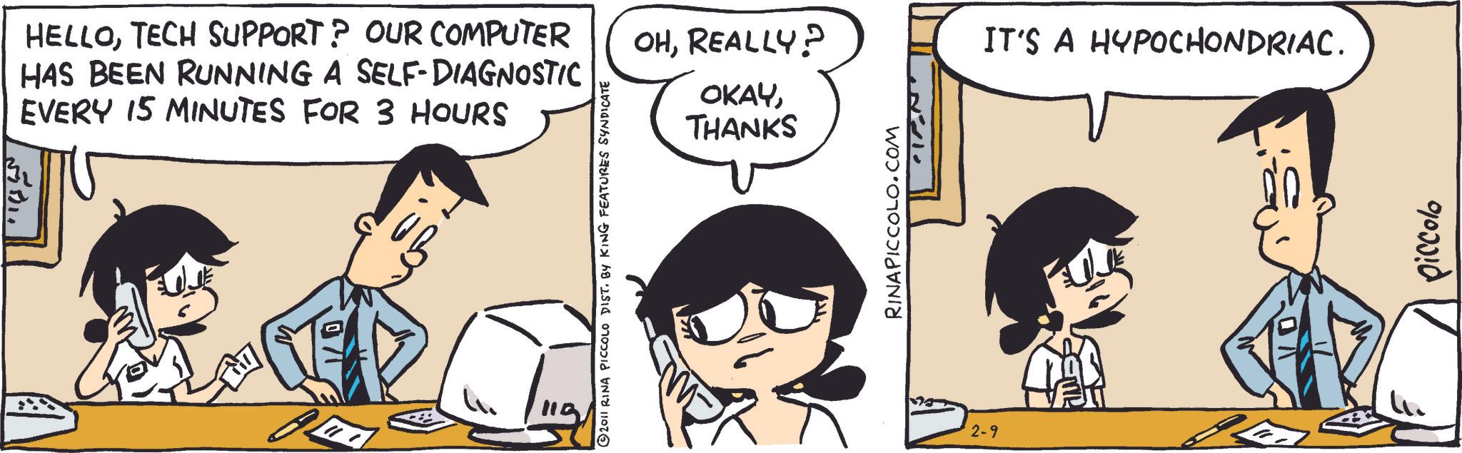 Animated cartoon OCR: 5751 HELLOTECH SUPPORT? OUR COMPUTER HAS BEEN RUNNING A SELF-DIAGNOSTIC EVERY 15 MINUTES FOR 3 HOURS © 2011 RINA PICCOLO DIST. BY KING FEATURES SYNDICATE OHREALLY? OKAYIT'S A HYPOCHONDRIAC. THANKS RINAPICCOLO.COM 2-9 90000 5751 HELLOTECH SUPPORT ? OUR COMPUTER HAS BEEN RUNNING A SELF - DIAGNOSTIC EVERY 15 MINUTES FOR 3 HOURS © 2011 RINA PICCOLO DIST . BY KING FEATURES SYNDICATE OHREALLY ? OKAYIT'S A HYPOCHONDRIAC . THANKS RINAPICCOLO.COM 2-9 90000