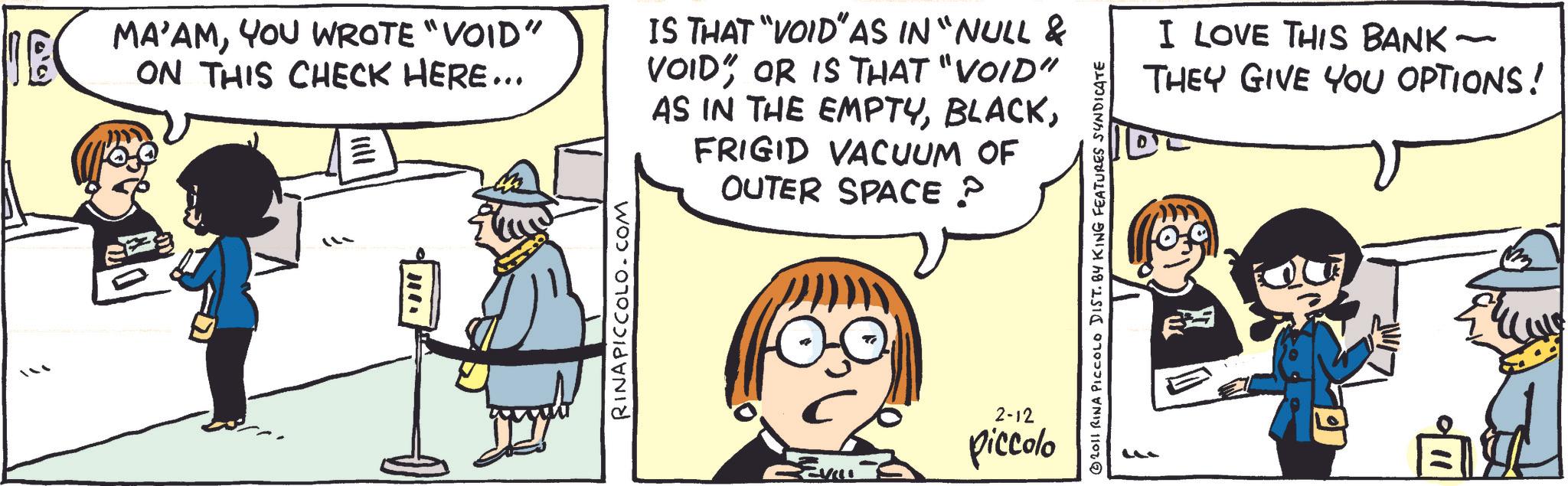Comics OCR: (0.0) MA'AMYOU WROTE "VOID" ON THIS CHECK HERE... RINAPICCOLO.COM IS THAT "VOID" AS IN "NULL & VOID OR IS THAT "VOID" AS IN THE EMPTYFRIGID VACUUM OF OUTER SPACE P REVILL 2-12 piccolo 2011 RINA PICCOLO DIST. BY KING FEATURES SYNDICATE - I LOVE THIS BANK ~ THEY GIVE YOU OPTIONS! " ( 0.0 ) MA'AMYOU WROTE " VOID " ON THIS CHECK HERE ... RINAPICCOLO.COM IS THAT " VOID " AS IN " NULL & VOID OR IS THAT " VOID " AS IN THE EMPTYFRIGID VACUUM OF OUTER SPACE P REVILL 2-12 piccolo 2011 RINA PICCOLO DIST . BY KING FEATURES SYNDICATE - I LOVE THIS BANK ~ THEY GIVE YOU OPTIONS ! "