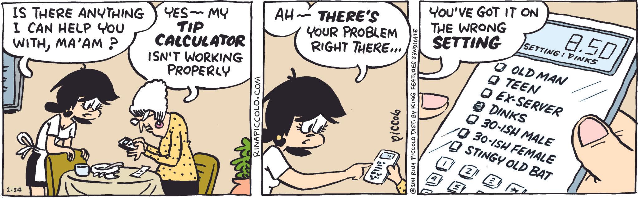 Animated cartoon OCR: 2-24 IS THERE ANYTHING I CAN HELP YOU WITHMA'AM ? YES - MY TIP CALCULATOR ISN'T WORKING PROPERLY AH THERE'S - YOUR PROBLEM RIGHT THERE... RINAPICCOLO.COM YOU'VE GOT IT ON THE WRONG SETTING piccolo © 2011 RINA PICCOLO DIST. BY KING FEATURES SYNDICATE 8.50 SETTING: DINKS OLD MAN TEEN Q EX-SERVER @DINKS 30-ISH MALE 30-ISH FEMALE STINGY OLD BAT 2 2-24 IS THERE ANYTHING I CAN HELP YOU WITHMA'AM ? YES - MY TIP CALCULATOR ISN'T WORKING PROPERLY AH THERE'S - YOUR PROBLEM RIGHT THERE ... RINAPICCOLO.COM YOU'VE GOT IT ON THE WRONG SETTING piccolo © 2011 RINA PICCOLO DIST . BY KING FEATURES SYNDICATE 8.50 SETTING : DINKS OLD MAN TEEN Q EX - SERVER @DINKS 30 - ISH MALE 30 - ISH FEMALE STINGY OLD BAT 2