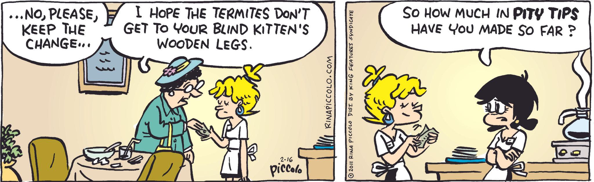 Publication OCR: ...NOKEEP THE CHANGE... I HOPE THE TERMITES DON'T GET TO YOUR BLIND KITTEN'S WOODEN LEGS. 5; } 2-16 piccolo RINAPICCOLO.COM 2011 RINA PICCOLO DIST. BY KING FEATURES SYNDICATE ??? SO HOW MUCH IN PITY TIPS HAVE YOU MADE SO FAR? ... NOKEEP THE CHANGE ... I HOPE THE TERMITES DON'T GET TO YOUR BLIND KITTEN'S WOODEN LEGS . 5 ; } 2-16 piccolo RINAPICCOLO.COM 2011 RINA PICCOLO DIST . BY KING FEATURES SYNDICATE ??? SO HOW MUCH IN PITY TIPS HAVE YOU MADE SO FAR ?