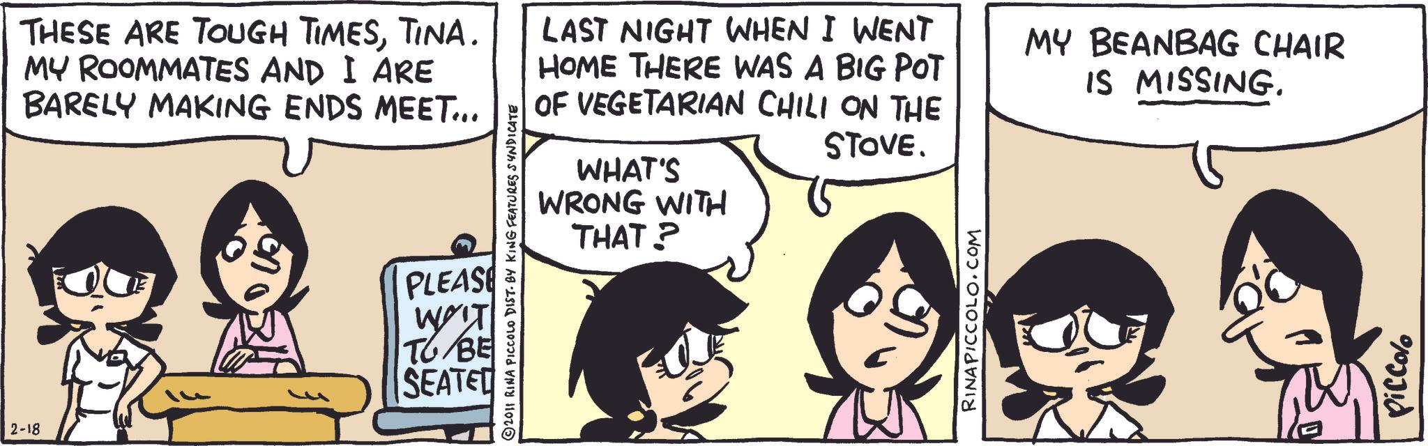 Animated cartoon OCR: THESE ARE TOUGH TIMESTINA. MY ROOMMATES AND I ARE BARELY MAKING ENDS MEET... 2-18 PLEASE WIT TG/BE SEATED 2011 RINA PICCOLO DIST. BY KING FEATURES SYNDICATE LAST NIGHT WHEN I WENT HOME THERE WAS A BIG POT OF VEGETARIAN CHILI ON THE WHAT'S WRONG WITH THAT? STOVE. RINAPICCOLO.COM MY BEANBAG CHAIR IS MISSING. Piccolo THESE ARE TOUGH TIMESTINA . MY ROOMMATES AND I ARE BARELY MAKING ENDS MEET ... 2-18 PLEASE WIT TG / BE SEATED 2011 RINA PICCOLO DIST . BY KING FEATURES SYNDICATE LAST NIGHT WHEN I WENT HOME THERE WAS A BIG POT OF VEGETARIAN CHILI ON THE WHAT'S WRONG WITH THAT ? STOVE . RINAPICCOLO.COM MY BEANBAG CHAIR IS MISSING . Piccolo