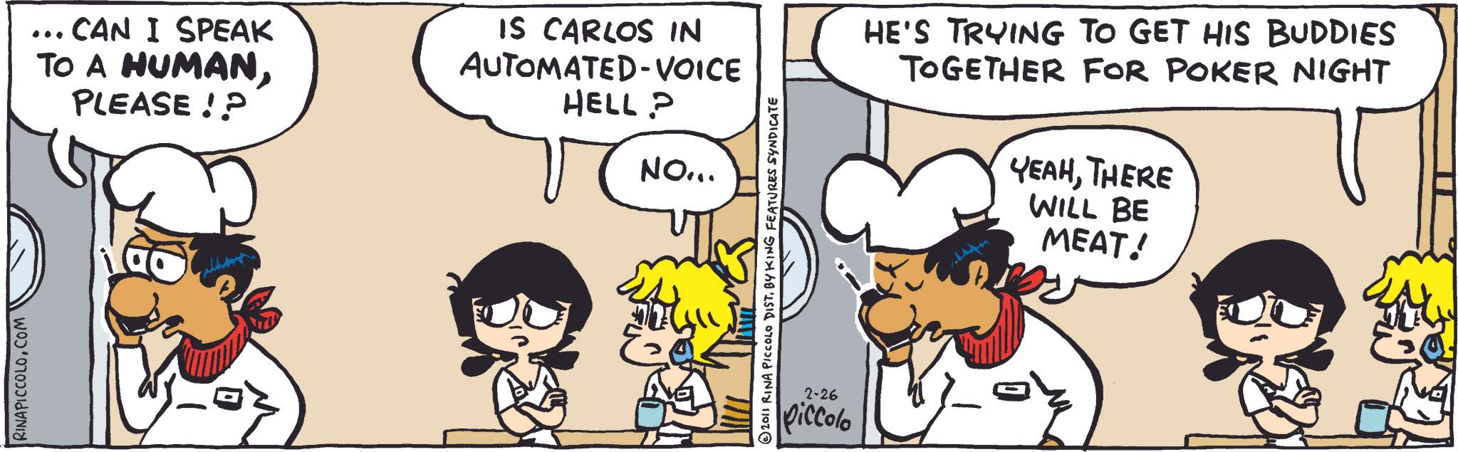 Animated cartoon OCR: RINAPICCOLOCOM ... CAN I SPEAK TO A HUMANPLEASE!? IS CARLOS IN AUTOMATED VOICE HELL? NO... E 2011 RINA PICCOLO DISTBY KING FEATURES SYNDICATE 2-26 piccolo HE'S TRYING TO GET HIS BUDDIES TOGETHER FOR POKER NIGHT YEAHTHERE WILL BE MEAT! RINAPICCOLOCOM ... CAN I SPEAK TO A HUMANPLEASE !? IS CARLOS IN AUTOMATED VOICE HELL ? NO ... E 2011 RINA PICCOLO DISTBY KING FEATURES SYNDICATE 2-26 piccolo HE'S TRYING TO GET HIS BUDDIES TOGETHER FOR POKER NIGHT YEAHTHERE WILL BE MEAT !