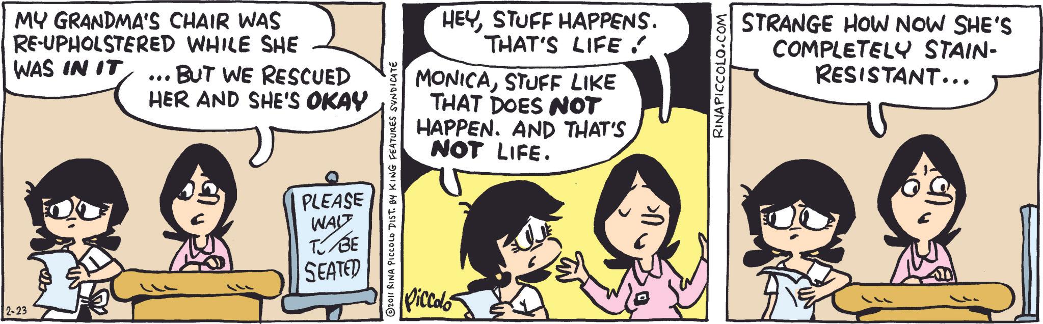 Publication OCR: 2-23 MY GRANDMA'S CHAIR WAS RE-UPHOLSTERED WHILE SHE WAS IN IT ... BUT WE RESCUED HER AND SHE'S OKAY HEYSTUFF HAPPENS. THAT'S LIFE . MONICASTUFF LIKE THAT DOES NOT HAPPEN. AND THAT'S NOT LIFE. © 2011 RINA PICCOLO DIST. BY KING FEATURES SYNDICATE PLEASE WAIT TJ BE SEATED Piccolo RINAPICCOLO.COM STRANGE HOW NOW SHE'S COMPLETELY STAIN- RESISTANT... 2-23 MY GRANDMA'S CHAIR WAS RE - UPHOLSTERED WHILE SHE WAS IN IT ... BUT WE RESCUED HER AND SHE'S OKAY HEYSTUFF HAPPENS . THAT'S LIFE . MONICASTUFF LIKE THAT DOES NOT HAPPEN . AND THAT'S NOT LIFE . © 2011 RINA PICCOLO DIST . BY KING FEATURES SYNDICATE PLEASE WAIT TJ BE SEATED Piccolo RINAPICCOLO.COM STRANGE HOW NOW SHE'S COMPLETELY STAIN- RESISTANT ...