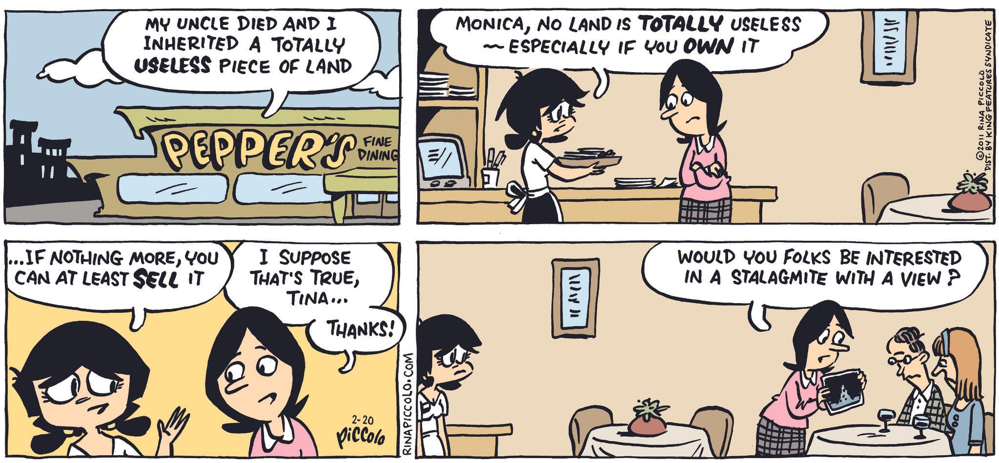 Animated cartoon OCR: MY UNCLE DIED AND I INHERITED A TOTALLY USELESS PIECE OF LAND MONICANO LAND IS TOTALLY USELESS ESPECIALLY IF YOU OWN IT PEPPERS NE FINE DINING ..IF NOTHING MOREYOU CAN AT LEAST SELL IT I SUPPOSE THAT'S TRUETINA... THANKS! 2-20 Piccolo RINA PICCOLO.COM ADAY DE WOULD YOU FOLKS BE INTERESTED IN A STALAGMITE WITH A VIEW? 17111/11 2011 RINA PICCOLO DIST. BY KING FEATURES SYNDICATE MY UNCLE DIED AND I INHERITED A TOTALLY USELESS PIECE OF LAND MONICANO LAND IS TOTALLY USELESS ESPECIALLY IF YOU OWN IT PEPPERS NE FINE DINING ..IF NOTHING MOREYOU CAN AT LEAST SELL IT I SUPPOSE THAT'S TRUETINA ... THANKS ! 2-20 Piccolo RINA PICCOLO.COM ADAY DE WOULD YOU FOLKS BE INTERESTED IN A STALAGMITE WITH A VIEW ? 17111/11 2011 RINA PICCOLO DIST . BY KING FEATURES SYNDICATE