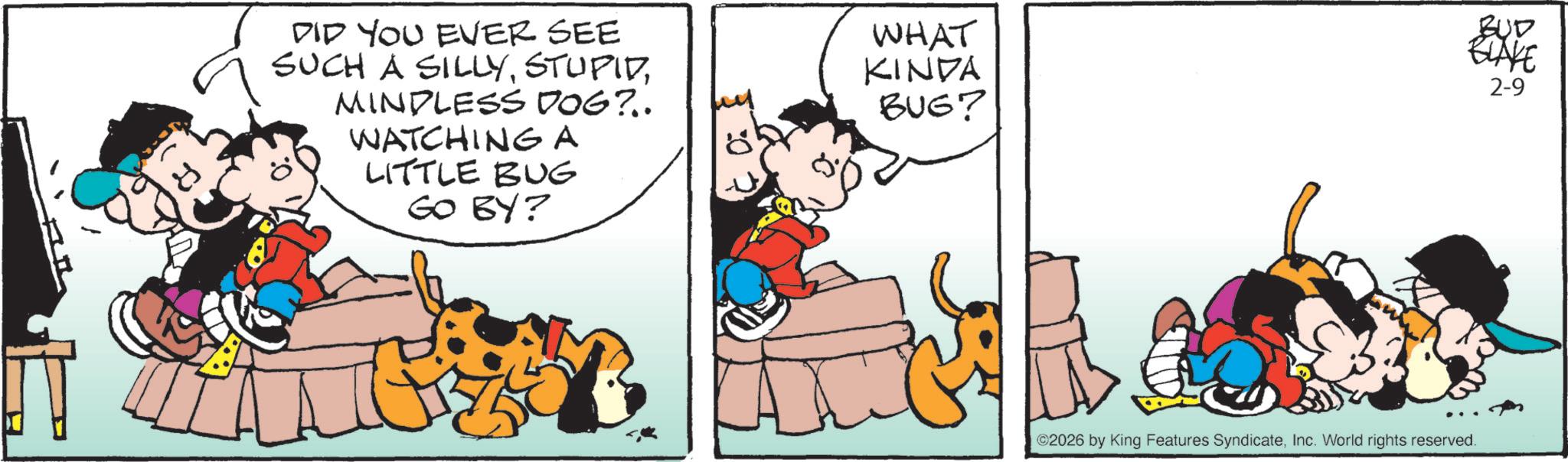 Comic book OCR: DID YOU EVER SEE WHAT SUCH A SILLYMINDLESS DOG?.. KINDA BUG? WATCHING A LITTLE BUG GO BY? BUD BLAKE 2-9 ©2026 by King Features SyndicateInc. World rights reserved. DID YOU EVER SEE WHAT SUCH A SILLYMINDLESS DOG ? .. KINDA BUG ? WATCHING A LITTLE BUG GO BY ? BUD BLAKE 2-9 © 2026 by King Features SyndicateInc. World rights reserved .