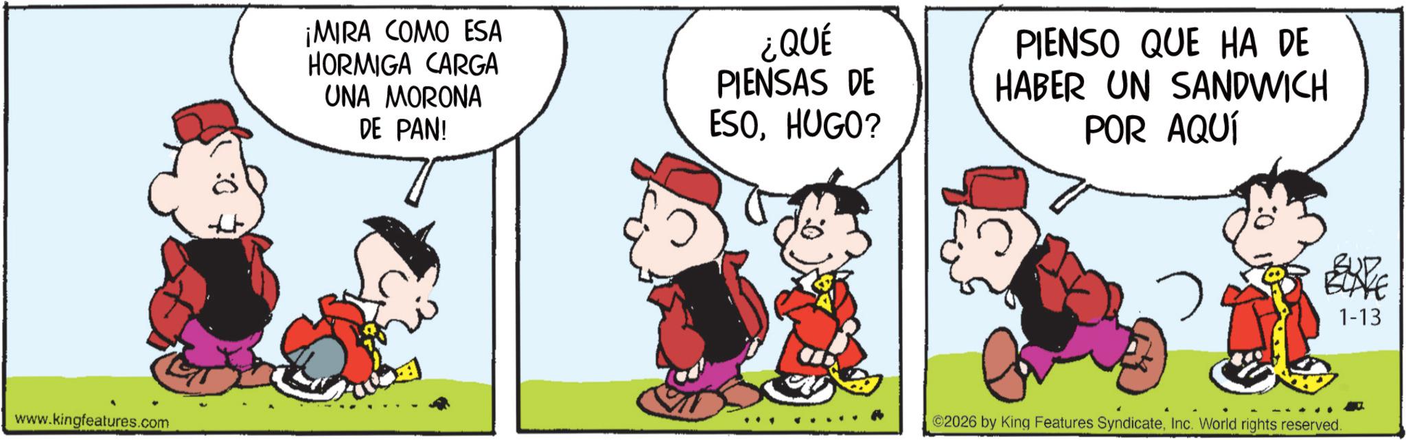 Comic book OCR: :0 www.kingfeatures.com ¡MIRA COMO ESA HORMIGA CARGA UNA MORONA DE PAN! ¿QUÉ PIENSAS DE ESOHUGO? PIENSO QUE HA DE HABER UN SANDWICH POR AQUÍ 1-13 ©2026 by King Features SyndicateInc. World rights reserved. : 0 www.kingfeatures.com ¡ MIRA COMO ESA HORMIGA CARGA UNA MORONA DE PAN ! ¿ QUÉ PIENSAS DE ESOHUGO ? PIENSO QUE HA DE HABER UN SANDWICH POR AQUÍ 1-13 © 2026 by King Features SyndicateInc. World rights reserved .