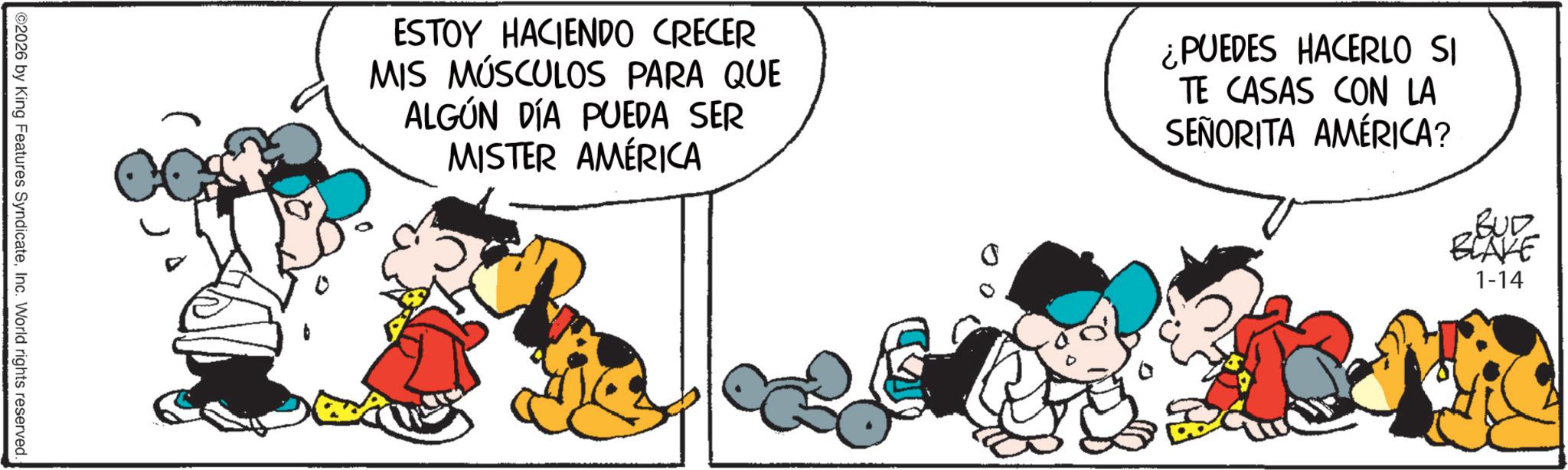 Animated cartoon OCR: ESTOY HACIENDO CRECER MIS MÚSCULOS PARA QUE ALGÚN DÍA PUEDA SER MISTER AMÉRICA ¿PUEDES HACERLO SI TE CASAS CON LA SEÑORITA AMÉRICA? BUD BLAKE 1-14 ©2026 by King Features SyndicateInc. World rights reserved. ESTOY HACIENDO CRECER MIS MÚSCULOS PARA QUE ALGÚN DÍA PUEDA SER MISTER AMÉRICA ¿ PUEDES HACERLO SI TE CASAS CON LA SEÑORITA AMÉRICA ? BUD BLAKE 1-14 © 2026 by King Features SyndicateInc. World rights reserved .