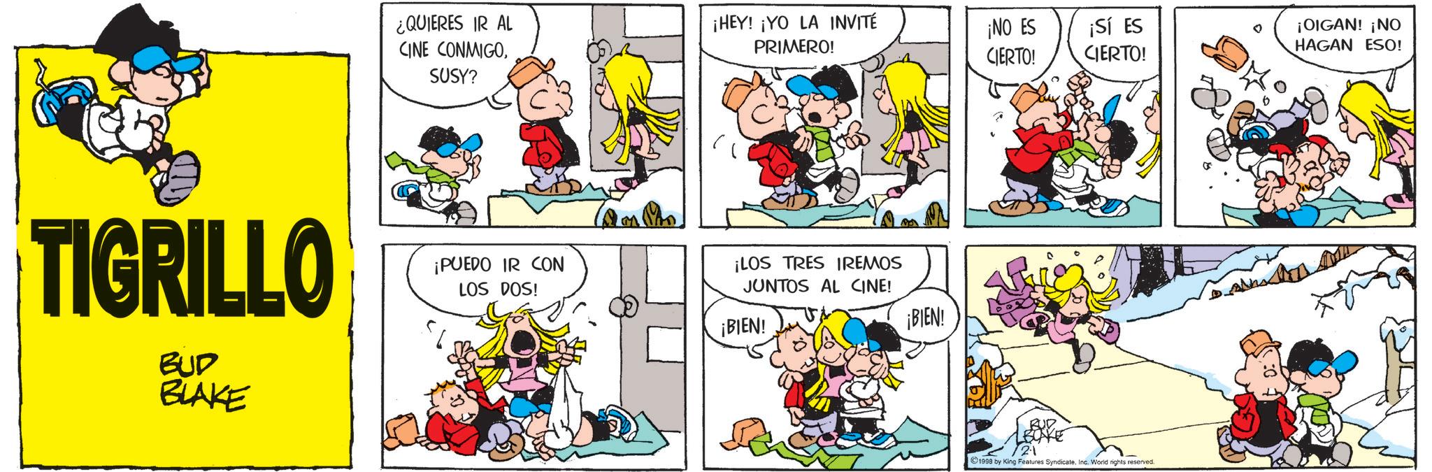 Animation OCR: TIGRILLO BUD BLAKE ¿QUIERES IR AL CINE CONMIGO¡HEY! ¡YO LA INVITÉ PRIMERO! ¡NO ES CIERTO! ¡Sí ES CIERTO! SUSY? ¡PUEDO IR CON LOS DOS! ¡LOS TRES IREMOS JUNTOS AL CINE! ¡BIEN! ¡BIEN! 21 ©1998 by King Features SyndicateInc. World rights reserved. ¡OIGAN! ¡NO HAGAN ESO! TIGRILLO BUD BLAKE ¿ QUIERES IR AL CINE CONMIGO¡ HEY ! ¡ YO LA INVITÉ PRIMERO ! ¡ NO ES CIERTO ! ¡ Sí ES CIERTO ! SUSY ? ¡ PUEDO IR CON LOS DOS ! ¡ LOS TRES IREMOS JUNTOS AL CINE ! ¡ BIEN ! ¡ BIEN ! 21 © 1998 by King Features SyndicateInc. World rights reserved . ¡ OIGAN ! ¡ NO HAGAN ESO !
