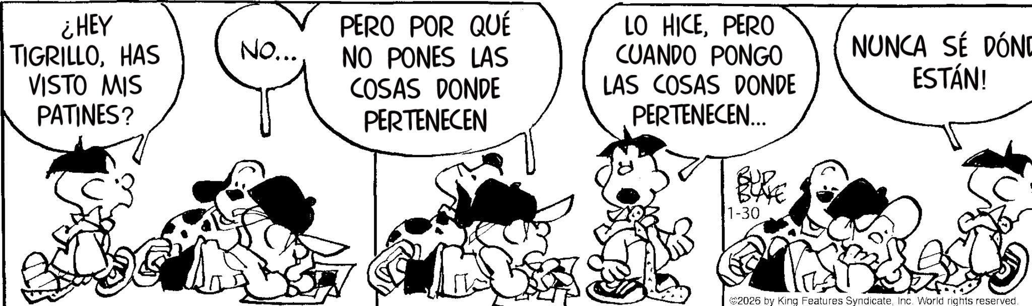 Animated cartoon OCR: ¿HEY TIGRILLOHAS VISTO MIS PATINES? NO... PERO POR QUÉ NO PONES LAS COSAS DONDE PERTENECEN LO HICEPERO CUANDO PONGO LAS COSAS DONDE PERTENECEN... NUNCA SÉ DÓND ESTÁN! 1-30 2026 by King Features SyndicateInc. World rights reserved. ¿ HEY TIGRILLOHAS VISTO MIS PATINES ? NO ... PERO POR QUÉ NO PONES LAS COSAS DONDE PERTENECEN LO HICEPERO CUANDO PONGO LAS COSAS DONDE PERTENECEN ... NUNCA SÉ DÓND ESTÁN ! 1-30 2026 by King Features SyndicateInc. World rights reserved .