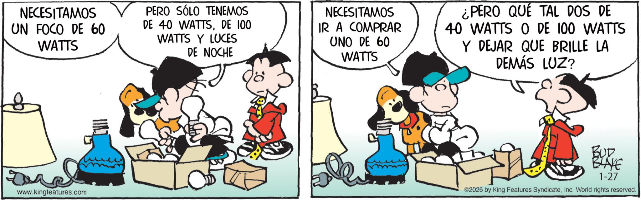 Gesture OCR: NECESITAMOS UN FOCO DE 60 WATTS PERO SÓLO TENEMOS DE 40 WATTSDE 100 WATTS Y LUCES DE NOCHE NECESITAMOS IR A COMPRAR UNO DE 60 WATTS ¿PERO QUE TAL DOS DE 40 WATTS O DE 100 WATTS Y DEJAR QUE BRILLE LA DEMÁS LUZ? www.kingfeatures.com BUD BLAKE 1-27 2026 by King Features SyndicateInc. World rights reserved. NECESITAMOS UN FOCO DE 60 WATTS PERO SÓLO TENEMOS DE 40 WATTSDE 100 WATTS Y LUCES DE NOCHE NECESITAMOS IR A COMPRAR UNO DE 60 WATTS ¿ PERO QUE TAL DOS DE 40 WATTS O DE 100 WATTS Y DEJAR QUE BRILLE LA DEMÁS LUZ ? www.kingfeatures.com BUD BLAKE 1-27 2026 by King Features SyndicateInc. World rights reserved .