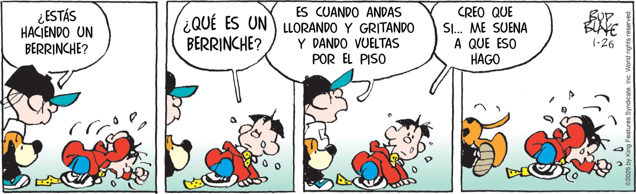 Animated cartoon OCR: ¿ESTÁS HACIENDO UN BERRINCHE? ES CUANDO ANDAS ¿QUÉ ES UN LLORANDO Y GRITANDO BERRINCHE? Y DANDO VUELTAS POR EL PISO CREO QUE BUD SI... ME SUENA A QUE ESO BLAKE 1-26 HAGO ©2026 by King Features SyndicateInc. World rights reserved. ¿ ESTÁS HACIENDO UN BERRINCHE ? ES CUANDO ANDAS ¿ QUÉ ES UN LLORANDO Y GRITANDO BERRINCHE ? Y DANDO VUELTAS POR EL PISO CREO QUE BUD SI ... ME SUENA A QUE ESO BLAKE 1-26 HAGO © 2026 by King Features SyndicateInc. World rights reserved .