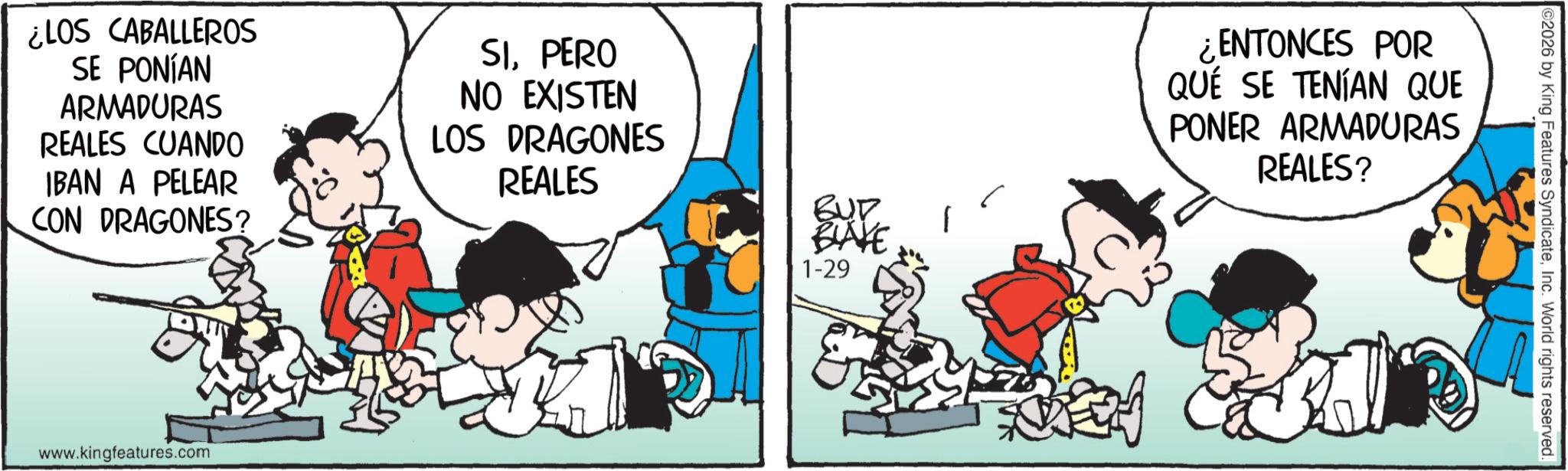 Comic book OCR: ¿LOS CABALLEROS SE PONÍAN ARMADURAS REALES CUANDO IBAN A PELEAR CON DRAGONES? SIPERO NO EXISTEN LOS DRAGONES REALES www.kingfeatures.com BUT BLAKE 1-29 ¿ENTONCES POR QUÉ SE TENÍAN QUE PONER ARMADURAS REALES? 02026 by King Features SyndicateInc. World rights reserved. ¿ LOS CABALLEROS SE PONÍAN ARMADURAS REALES CUANDO IBAN A PELEAR CON DRAGONES ? SIPERO NO EXISTEN LOS DRAGONES REALES www.kingfeatures.com BUT BLAKE 1-29 ¿ ENTONCES POR QUÉ SE TENÍAN QUE PONER ARMADURAS REALES ? 02026 by King Features SyndicateInc. World rights reserved .