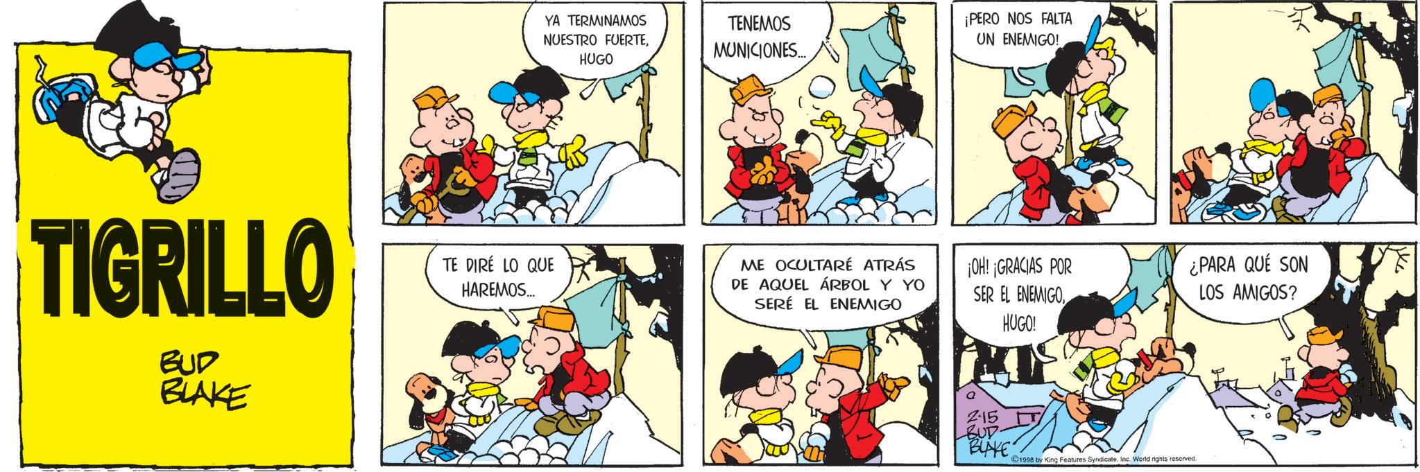 Conversation OCR: YA TERMINAMOS NUESTRO FUERTEHUGO TENEMOS MUNICIONES.... TIGRILLO BUD BLAKE TE DIRE LO QUE HAREMOS... ¡PERO NOS FALTA UN ENEMIGO! ME OCULTARÉ ATRÁS DE AQUEL ÁRBOL Y YO SERÉ EL ENEMIGO ¡OH! ¡GRACIAS POR SER EL ENEMIGO¿PARA QUE SON LOS AMIGOS? 215 BUD BUNKE HUGO! 1998 by King Features SyndicateInc. World rights reserved. YA TERMINAMOS NUESTRO FUERTEHUGO TENEMOS MUNICIONES .... TIGRILLO BUD BLAKE TE DIRE LO QUE HAREMOS ... ¡ PERO NOS FALTA UN ENEMIGO ! ME OCULTARÉ ATRÁS DE AQUEL ÁRBOL Y YO SERÉ EL ENEMIGO ¡ OH ! ¡ GRACIAS POR SER EL ENEMIGO¿ PARA QUE SON LOS AMIGOS ? 215 BUD BUNKE HUGO ! 1998 by King Features SyndicateInc. World rights reserved .