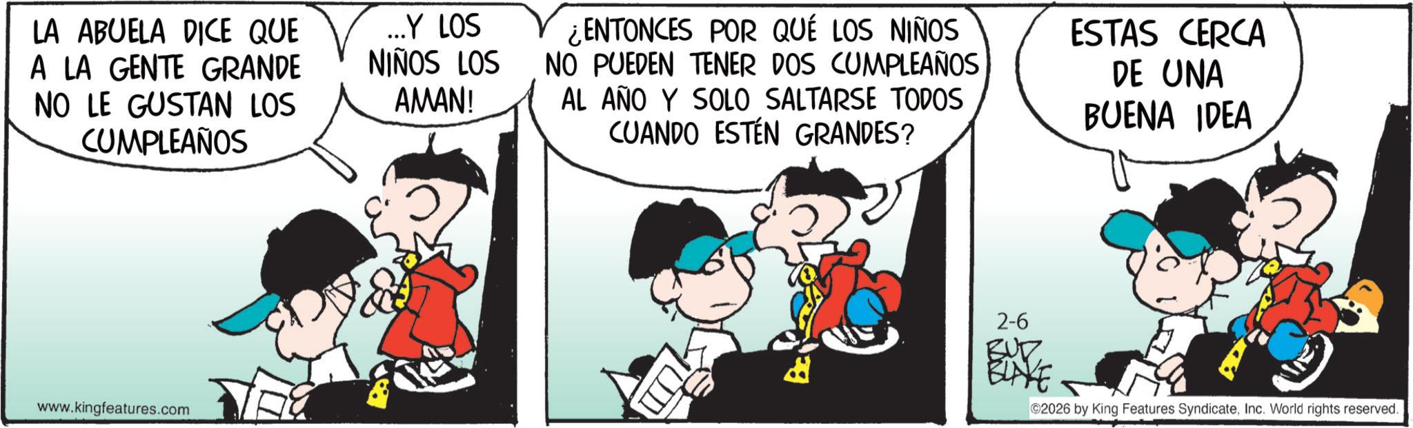 Graphics OCR: LA ABUELA DICE QUE A LA GENTE GRANDE NO LE GUSTAN LOS CUMPLEAÑOS ...Y LOS NIÑOS LOS AMAN! ¿ENTONCES POR QUÉ LOS NIÑOS NO PUEDEN TENER DOS CUMPLEAÑOS AL AÑO Y SOLO SALTARSE TODOS CUANDO ESTÉN GRANDES? ESTAS CERCA DE UNA BUENA IDEA www.kingfeatures.com 2-6 BUZZ EUVE ©2026 by King Features SyndicateInc. World rights reserved. LA ABUELA DICE QUE A LA GENTE GRANDE NO LE GUSTAN LOS CUMPLEAÑOS ... Y LOS NIÑOS LOS AMAN ! ¿ ENTONCES POR QUÉ LOS NIÑOS NO PUEDEN TENER DOS CUMPLEAÑOS AL AÑO Y SOLO SALTARSE TODOS CUANDO ESTÉN GRANDES ? ESTAS CERCA DE UNA BUENA IDEA www.kingfeatures.com 2-6 BUZZ EUVE © 2026 by King Features SyndicateInc. World rights reserved .