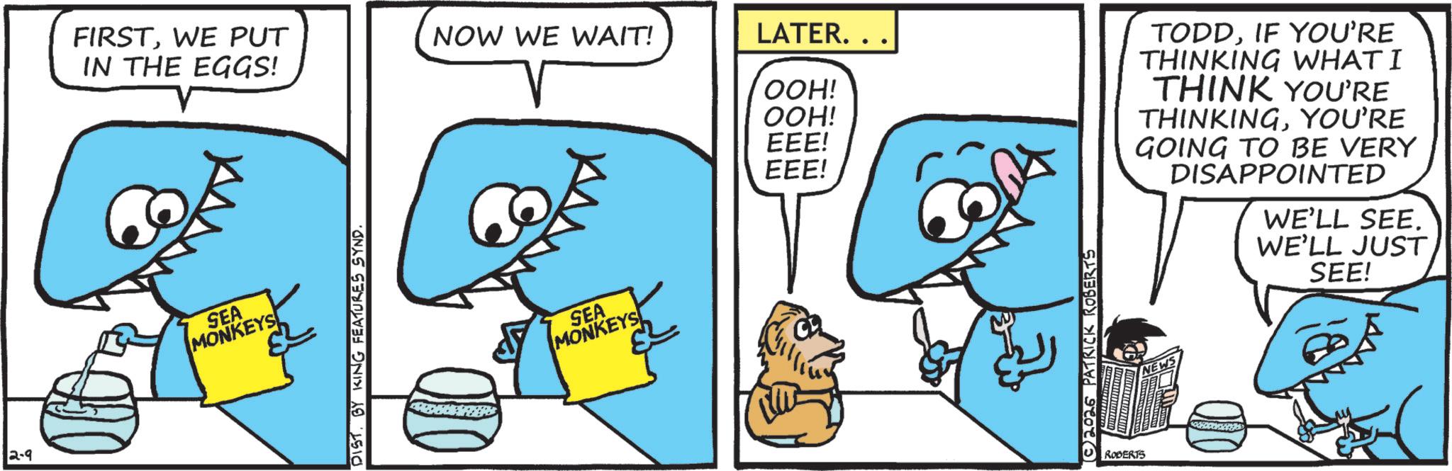 Blue OCR: 2-9 FIRSTWE PUT IN THE EGGS! NOW WE WAIT! LATER... OOH! OOH! EEE! EEE! SEA MONKEYS DIST. BY KING FEATURES SYND. SEA MONKEYS 2026 PATRICK ROBERTS ROBERTS TODDIF YOU'RE THINKING WHAT I THINK YOU'RE THINKINGYOU'RE GOING TO BE VERY DISAPPOINTED WE'LL SEE. WE'LL JUST SEE! 2-9 FIRSTWE PUT IN THE EGGS ! NOW WE WAIT ! LATER ... OOH ! OOH ! EEE ! EEE ! SEA MONKEYS DIST . BY KING FEATURES SYND . SEA MONKEYS 2026 PATRICK ROBERTS ROBERTS TODDIF YOU'RE THINKING WHAT I THINK YOU'RE THINKINGYOU'RE GOING TO BE VERY DISAPPOINTED WE'LL SEE . WE'LL JUST SEE !
