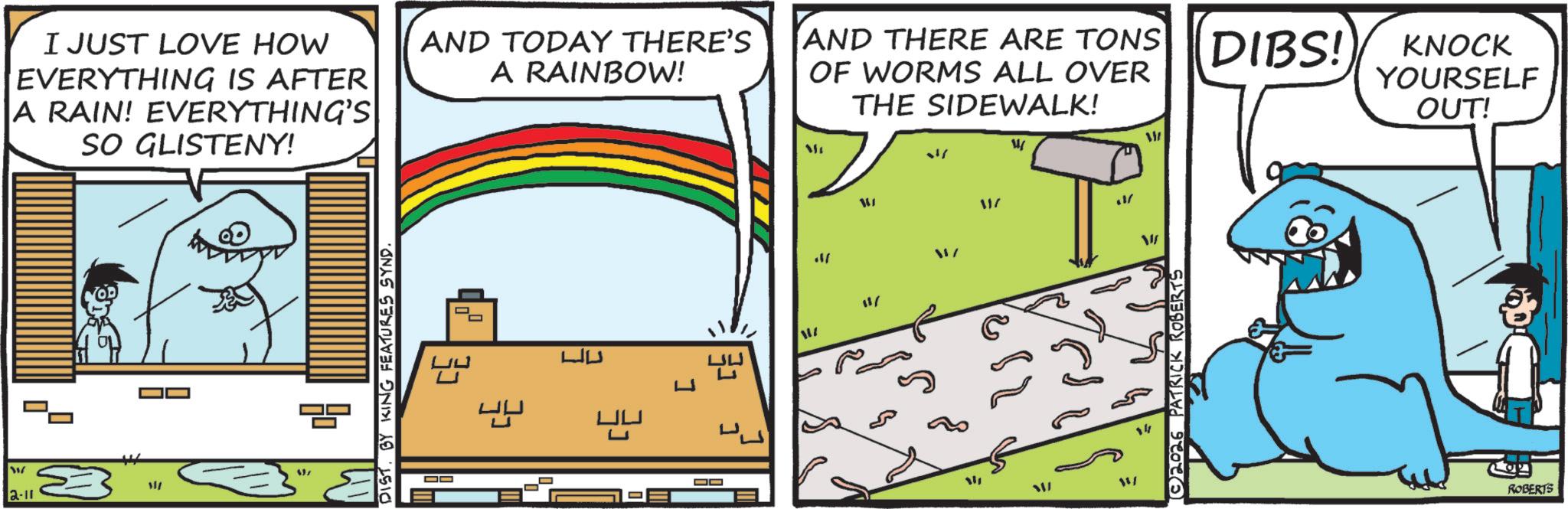 Fiction OCR: W 2-11 I JUST LOVE HOW EVERYTHING IS AFTER A RAIN! EVERYTHING'S SO GLISTENY! AND TODAY THERE'S A RAINBOW! / ? DIST. BY KING FEATURES SYND. DO OO ?AND THERE ARE TONS OF WORMS ALL OVER THE SIDEWALK! DIBS! KNOCK YOURSELF OUT! ./ 11/ 11/ ?? ??? 117 ? WI ?? ©2026 PATRICK ROBERTS ROBERTS W 2-11 I JUST LOVE HOW EVERYTHING IS AFTER A RAIN ! EVERYTHING'S SO GLISTENY ! AND TODAY THERE'S A RAINBOW ! / ? DIST . BY KING FEATURES SYND . DO OO ? AND THERE ARE TONS OF WORMS ALL OVER THE SIDEWALK ! DIBS ! KNOCK YOURSELF OUT ! ./ 11 / 11 / ?? ??? 117 ? WI ? ? © 2026 PATRICK ROBERTS ROBERTS