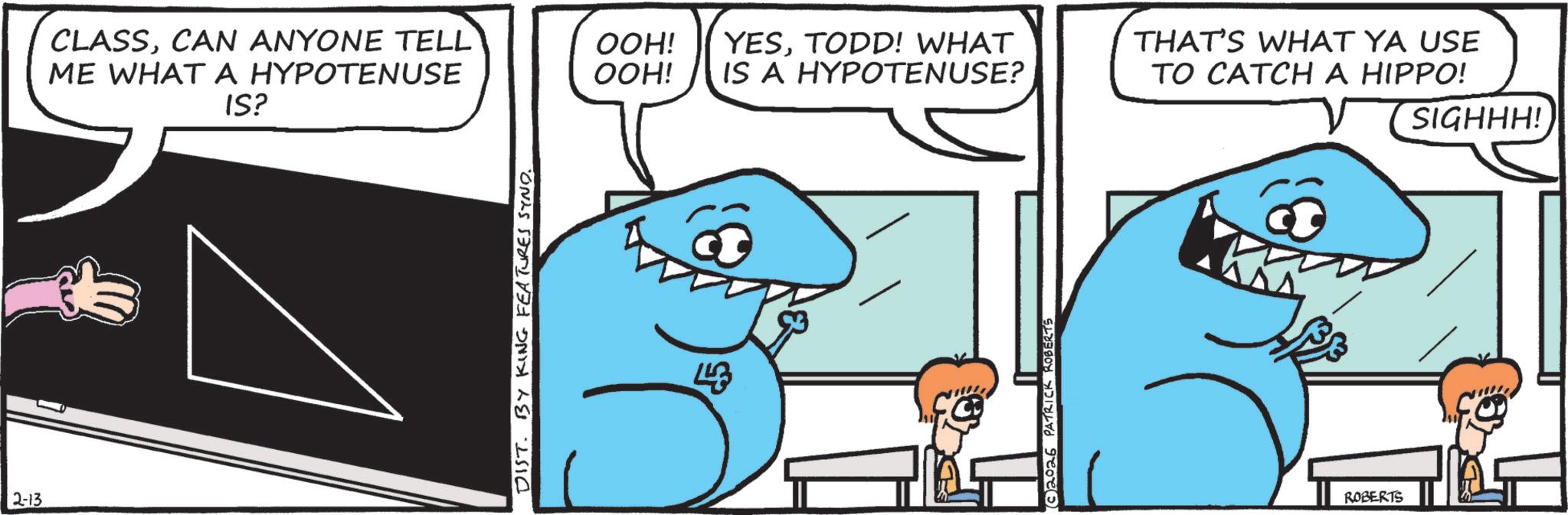 Pleased OCR: 2-13 CLASSCAN ANYONE TELL ME WHAT A HYPOTENUSE IS? DIST. BY KING FEATURES SYND. OOH! OOH! YESTODD! WHAT IS A HYPOTENUSE? 448 2026 PATRICK ROBERTS THAT'S WHAT YA USE TO CATCH A HIPPO! ROBERTS SIGHHH! 2-13 CLASSCAN ANYONE TELL ME WHAT A HYPOTENUSE IS ? DIST . BY KING FEATURES SYND . OOH ! OOH ! YESTODD ! WHAT IS A HYPOTENUSE ? 448 2026 PATRICK ROBERTS THAT'S WHAT YA USE TO CATCH A HIPPO ! ROBERTS SIGHHH !