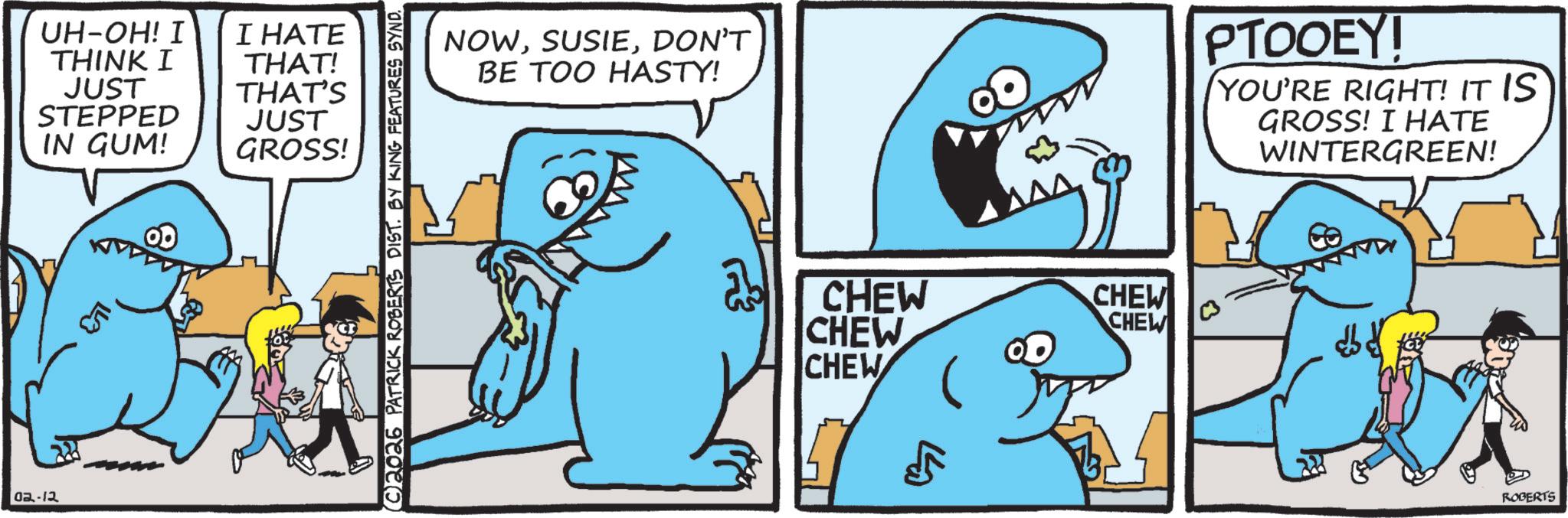Marine biology OCR: UH-OH! I THINK I JUST STEPPED IN GUM! I HATE THAT! THAT'S JUST GROSS! 02-12 C2026 PATRICK ROBERTS DIST. BY KING FEATURES SYND NOWDON'T BE TOO HASTY! CHEW CHEW CHEW CHEW CHEW ?? PTOOEY! YOU'RE RIGHT! IT IS GROSS! I HATE WINTERGREEN! ROBERTS UH - OH ! I THINK I JUST STEPPED IN GUM ! I HATE THAT ! THAT'S JUST GROSS ! 02-12 C2026 PATRICK ROBERTS DIST . BY KING FEATURES SYND NOWDON'T BE TOO HASTY ! CHEW CHEW CHEW CHEW CHEW ?? PTOOEY ! YOU'RE RIGHT ! IT IS GROSS ! I HATE WINTERGREEN ! ROBERTS