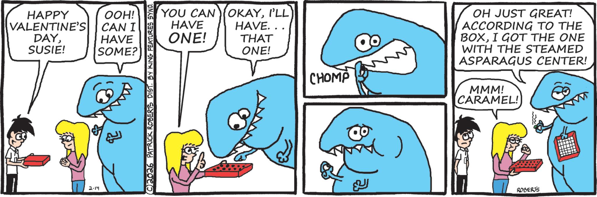 OCR: HAPPY VALENTINE'S DAYOOH! CAN I HAVE SUSIE! SOME? 2-14 } (©)2026 PATRICK ROBERTS DIST. BY KING FEATURES SYND. HAVE ONE! YOU CAN OKAYI'LL) HAVE... THAT ONE! CHOMP ~() ??? OH JUST GREAT! ACCORDING TO THE BOXI GOT THE ONE WITH THE STEAMED ASPARAGUS CENTER! MMM! CARAMEL! ROBERTS HAPPY VALENTINE'S DAYOOH ! CAN I HAVE SUSIE ! SOME ? 2-14 } ( © ) 2026 PATRICK ROBERTS DIST . BY KING FEATURES SYND . HAVE ONE ! YOU CAN OKAYI'LL ) HAVE ... THAT ONE ! CHOMP ~ ( ) ??? OH JUST GREAT ! ACCORDING TO THE BOXI GOT THE ONE WITH THE STEAMED ASPARAGUS CENTER ! MMM ! CARAMEL ! ROBERTS