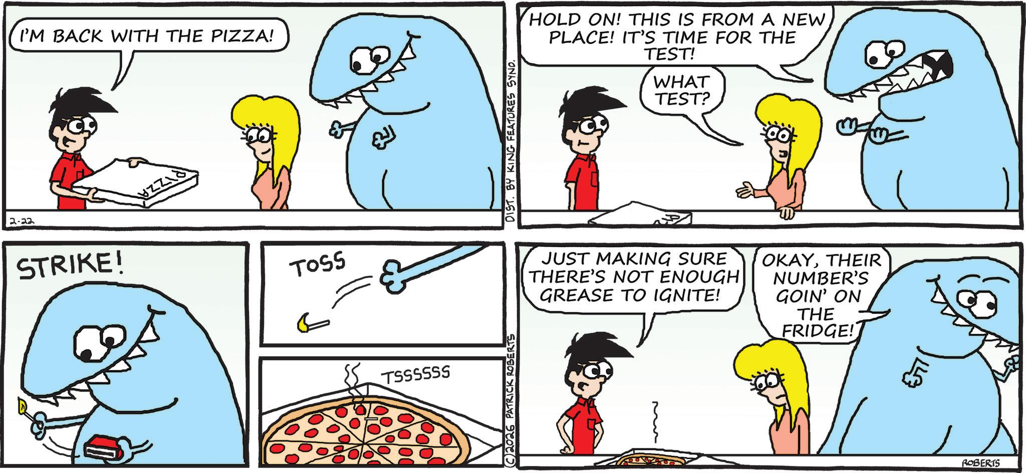 Fictional character OCR: 2-22 I'M BACK WITH THE PIZZA! STRIKE! TOSS ???? TSSSSSS C2026 PATRICK ROBERTS DIST. BY KING FEATURES SYND. HOLD ON! THIS IS FROM A NEW PLACE! IT'S TIME FOR THE TEST! WHAT TEST? JUST MAKING SURE THERE'S NOT ENOUGH GREASE TO IGNITE! OKAYTHEIR NUMBER'S GOIN' ON THE FRIDGE! ROBERTS 2-22 I'M BACK WITH THE PIZZA ! STRIKE ! TOSS ???? TSSSSSS C2026 PATRICK ROBERTS DIST . BY KING FEATURES SYND . HOLD ON ! THIS IS FROM A NEW PLACE ! IT'S TIME FOR THE TEST ! WHAT TEST ? JUST MAKING SURE THERE'S NOT ENOUGH GREASE TO IGNITE ! OKAYTHEIR NUMBER'S GOIN ' ON THE FRIDGE ! ROBERTS