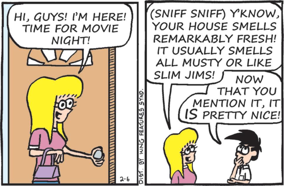 Fictional character OCR: HIGUYS! I'M HERE! TIME FOR MOVIE NIGHT! 2-6 DISTBY KING FEATURES SYND. (SNIFF SNIFF) Y'KNOWYOUR HOUSE SMELLS REMARKABLY FRESH! IT USUALLY SMELLS ALL MUSTY OR LIKE SLIM JIMS! NOW THAT YOU MENTION ITIT IS PRETTY NICE! HIGUYS ! I'M HERE ! TIME FOR MOVIE NIGHT ! 2-6 DISTBY KING FEATURES SYND . ( SNIFF SNIFF ) Y'KNOWYOUR HOUSE SMELLS REMARKABLY FRESH ! IT USUALLY SMELLS ALL MUSTY OR LIKE SLIM JIMS ! NOW THAT YOU MENTION ITIT IS PRETTY NICE !