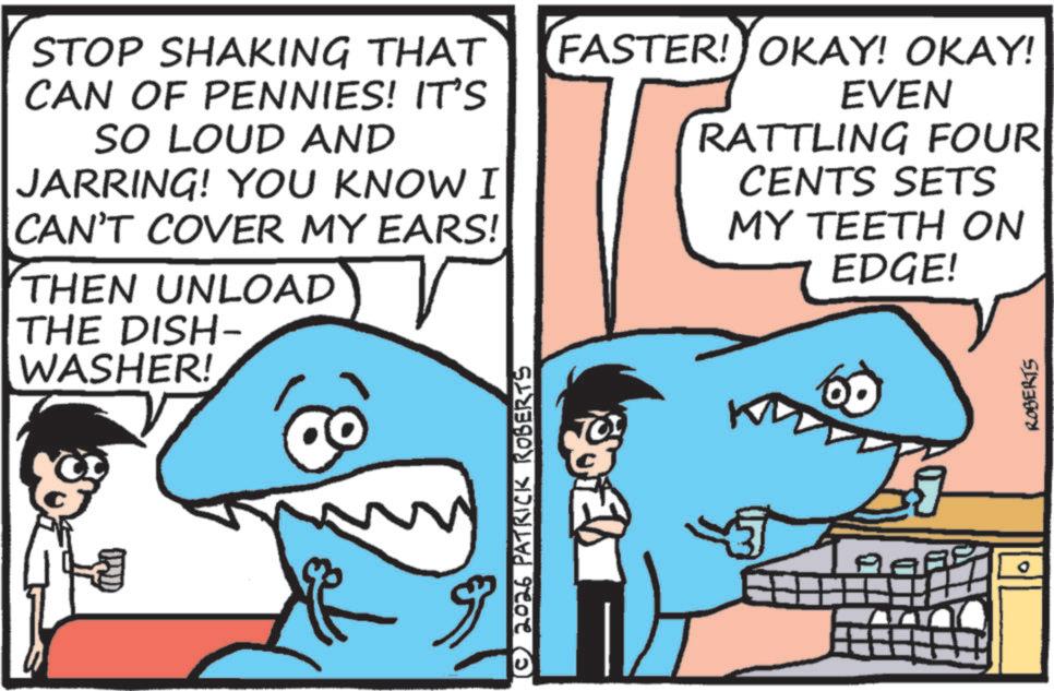 Mackerel Sharks OCR: STOP SHAKING THAT CAN OF PENNIES! IT'S SO LOUD AND JARRING! YOU KNOW I CAN'T COVER MY EARS! THEN UNLOAD THE DISH- WASHER! FASTER! OKAY! OKAY! EVEN RATTLING FOUR CENTS SETS MY TEETH ON EDGE! ROBERTS © 2026 PATRICK ROBERTS PAR STOP SHAKING THAT CAN OF PENNIES ! IT'S SO LOUD AND JARRING ! YOU KNOW I CAN'T COVER MY EARS ! THEN UNLOAD THE DISH- WASHER ! FASTER ! OKAY ! OKAY ! EVEN RATTLING FOUR CENTS SETS MY TEETH ON EDGE ! ROBERTS © 2026 PATRICK ROBERTS PAR