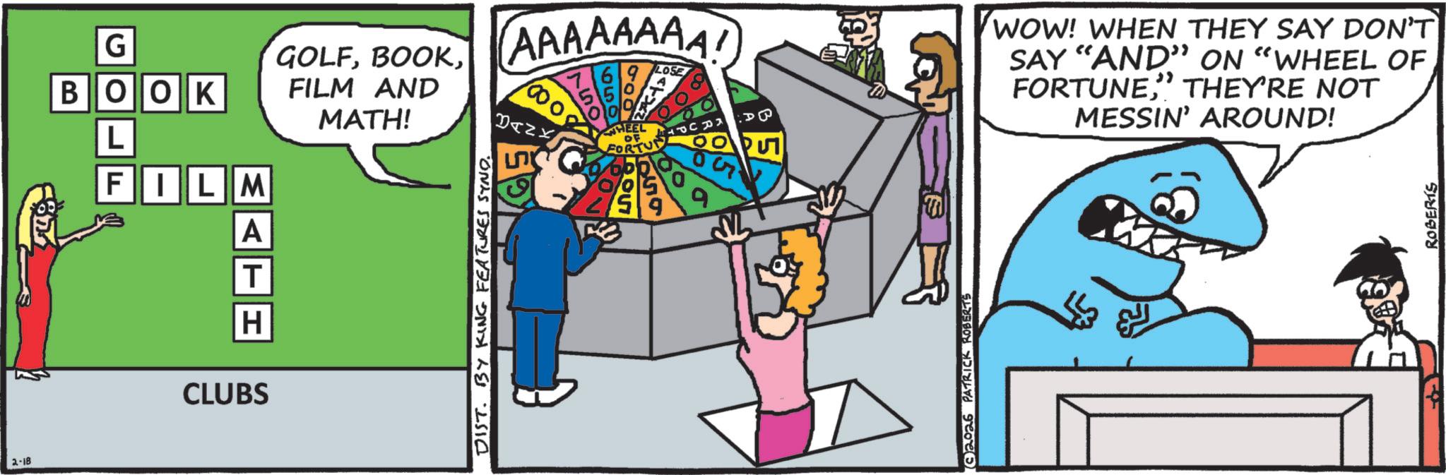 Fiction OCR: 2-18 ?3 G BOOK L FILM A T H CLUBS GOLFFILM AND MATH! AAAAAAAA! 1000 BANK 0 HEEL OF FORTU LOSE WOW! WHEN THEY SAY DON'T SAY "AND" ON "WHEEL OF FORTUNE" THEY'RE NOT MESSIN' AROUND! DIST. BY KING FEATURES SYND. 59 2026 PATRICK ROBERTS ROBERTS 2-18 ? 3 G BOOK L FILM A T H CLUBS GOLFFILM AND MATH ! AAAAAAAA ! 1000 BANK 0 HEEL OF FORTU LOSE WOW ! WHEN THEY SAY DON'T SAY " AND " ON " WHEEL OF FORTUNE" THEY'RE NOT MESSIN ' AROUND ! DIST . BY KING FEATURES SYND . 59 2026 PATRICK ROBERTS ROBERTS