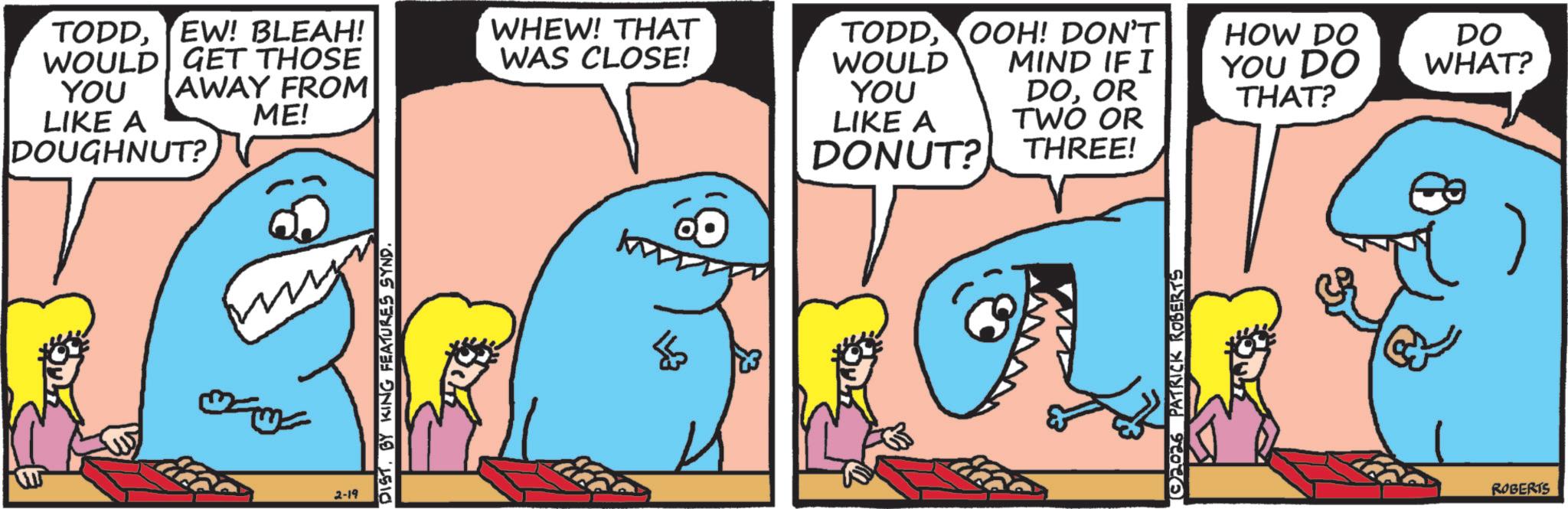 Fiction OCR: TODDEW! BLEAH! WOULD GET THOSE YOU AWAY FROM LIKE A DOUGHNUT? ME! WHEW! THAT WAS CLOSE! TODDOOH! DON'T WOULD YOU LIKE A DONUT? MIND IF I HOW DO YOU DO DO WHAT? DOOR TWO OR THAT? THREE! 2-19 DISTBY KING FEATURES SYND. $ 2026 PATRICK ROBERTS ROBERTS TODDEW ! BLEAH ! WOULD GET THOSE YOU AWAY FROM LIKE A DOUGHNUT ? ME ! WHEW ! THAT WAS CLOSE ! TODDOOH ! DON'T WOULD YOU LIKE A DONUT ? MIND IF I HOW DO YOU DO DO WHAT ? DOOR TWO OR THAT ? THREE ! 2-19 DISTBY KING FEATURES SYND . $ 2026 PATRICK ROBERTS ROBERTS