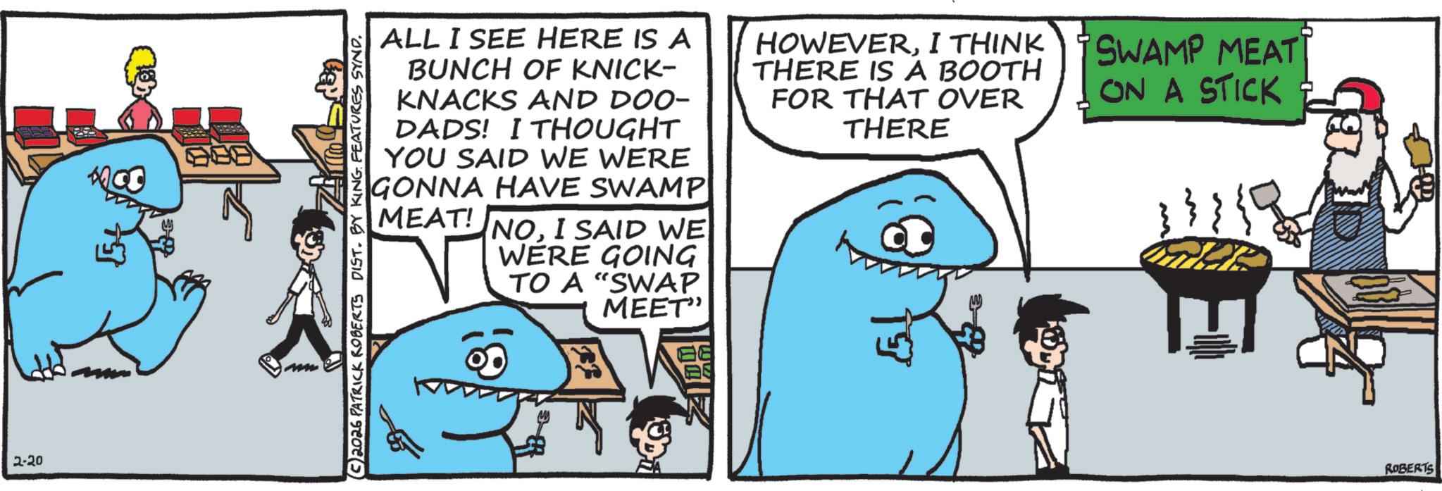 Humour OCR: 2-20 C2026 PATRICK ROBERTS DIST. BY KING FEATURES SYND. ALL I SEE HERE IS A BUNCH OF KNICK- KNACKS AND DOO- DADS! I THOUGHT YOU SAID WE WERE GONNA HAVE SWAMP MEAT! NOI SAID WE WERE GOING TO A "SWAP MEET" HOWEVERI THINK THERE IS A BOOTH FOR THAT OVER THERE ?? SWAMP MEAT ON A STICK ROBERTS 2-20 C2026 PATRICK ROBERTS DIST . BY KING FEATURES SYND . ALL I SEE HERE IS A BUNCH OF KNICK- KNACKS AND DOO- DADS ! I THOUGHT YOU SAID WE WERE GONNA HAVE SWAMP MEAT ! NOI SAID WE WERE GOING TO A " SWAP MEET " HOWEVERI THINK THERE IS A BOOTH FOR THAT OVER THERE ? ? SWAMP MEAT ON A STICK ROBERTS