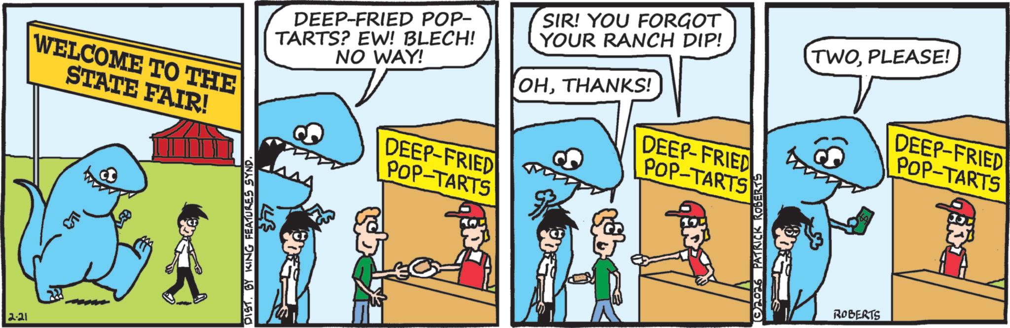 Humour OCR: 2.21 WELCOME TO THE STATE FAIR! DEEP-FRIED POP- TARTS? EW! BLECH! NO WAY! DEEP-FRIED POP-TARTS SIR! YOU FORGOT YOUR RANCH DIP! OHTHANKS! DEEP-FRIED POP-TARTS DISTBY KING FEATURES SYND. 2026 PATRICK ROBERTS ROBERTS TWOPLEASE! DEEP-FRIED POP-TARTS 2.21 WELCOME TO THE STATE FAIR ! DEEP - FRIED POP- TARTS ? EW ! BLECH ! NO WAY ! DEEP - FRIED POP - TARTS SIR ! YOU FORGOT YOUR RANCH DIP ! OHTHANKS ! DEEP - FRIED POP - TARTS DISTBY KING FEATURES SYND . 2026 PATRICK ROBERTS ROBERTS TWOPLEASE ! DEEP - FRIED POP - TARTS