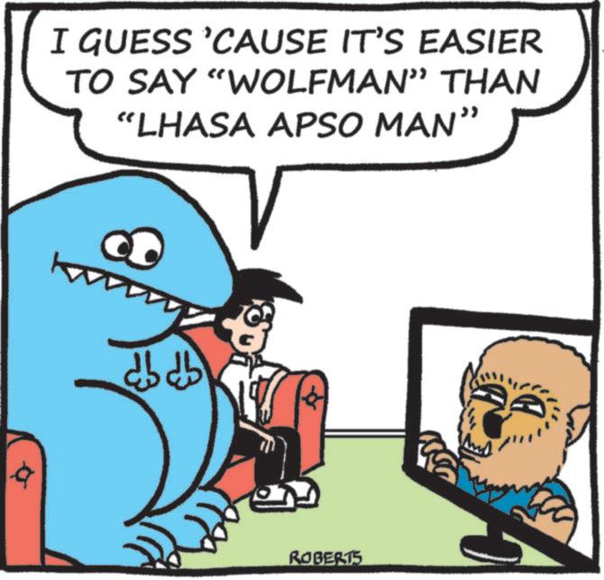 Fiction OCR: I GUESS 'CAUSE IT'S EASIER TO SAY "WOLFMAN” THAN “LHASA APSO MAN” a dbdb ROBERTS I GUESS ' CAUSE IT'S EASIER TO SAY " WOLFMAN ” THAN “ LHASA APSO MAN ” a dbdb ROBERTS