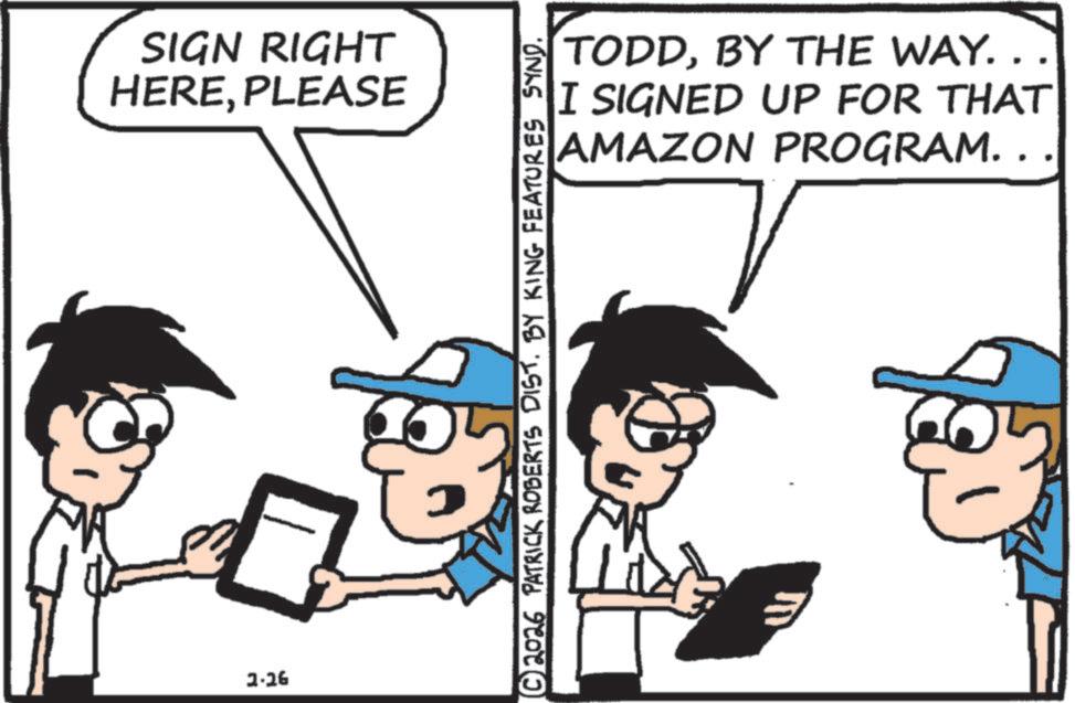 Animated cartoon OCR: SIGN RIGHT HEREPLEASE 2-26 TODDBY THE WAY. . I SIGNED UP FOR THAT AMAZON PROGRAM. . © 2026 PATRICK ROBERTS DIST. BY KING FEATURES SYND. 5 SIGN RIGHT HEREPLEASE 2-26 TODDBY THE WAY . . I SIGNED UP FOR THAT AMAZON PROGRAM . . © 2026 PATRICK ROBERTS DIST . BY KING FEATURES SYND . 5