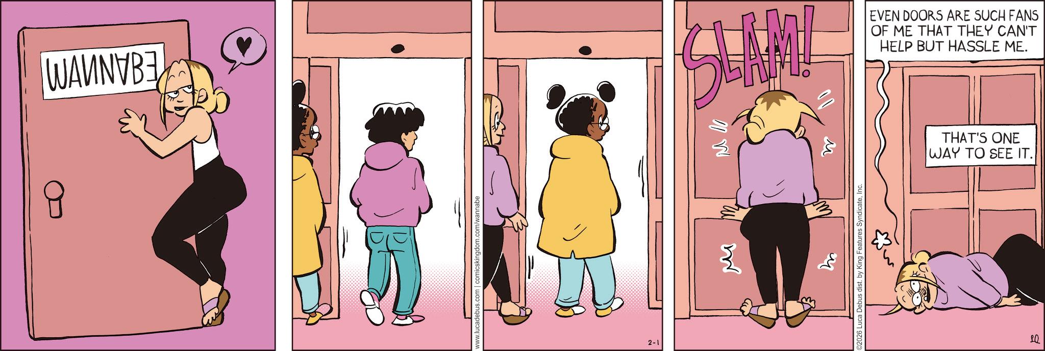 Fiction OCR: 8 WANNVBE www.lucadebus.com | comicskingdom.com/wannabe 2-1 SLAM! EVEN DOORS ARE SUCH FANS OF ME THAT THEY CAN'T HELP BUT HASSLE ME. M W M 02026 Luca Debus dist. by King Features SyndicateInc. THAT'S ONE WAY TO SEE IT. 10 8 WANNVBE www.lucadebus.com | comicskingdom.com/wannabe 2-1 SLAM ! EVEN DOORS ARE SUCH FANS OF ME THAT THEY CAN'T HELP BUT HASSLE ME . M W M 02026 Luca Debus dist . by King Features SyndicateInc. THAT'S ONE WAY TO SEE IT . 10