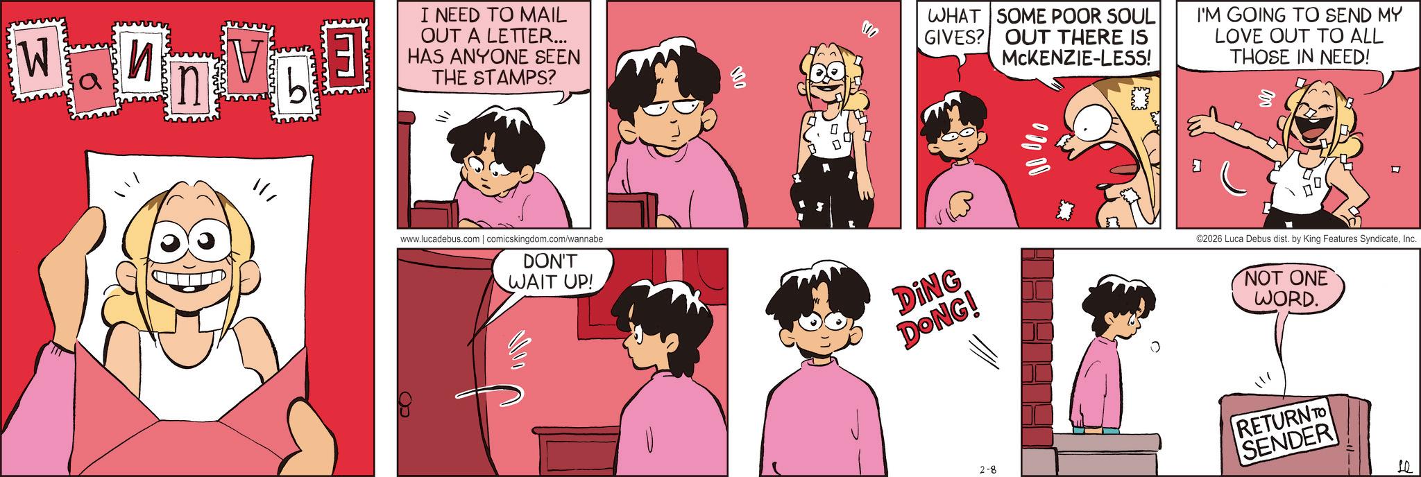 Fictional character OCR: W ? Dat n ?? I NEED TO MAIL OUT A LETTER... HAS ANYONE SEEN THE STAMPS? ??www.lucadebus.com | comicskingdom.com/wannabe DON'T WAIT UP! 100 NO WHAT SOME POOR SOUL GIVES? OUT THERE IS MCKENZIE-LESS! I'M GOING TO SEND MY LOVE OUT TO ALL THOSE IN NEED! DING DONG! ©2026 Luca Debus dist. by King Features SyndicateInc. NOT ONE WORD. 2-8 RETURN TO SENDER 10 W ? Dat n ?? I NEED TO MAIL OUT A LETTER ... HAS ANYONE SEEN THE STAMPS ? ? ? www.lucadebus.com | comicskingdom.com/wannabe DON'T WAIT UP ! 100 NO WHAT SOME POOR SOUL GIVES ? OUT THERE IS MCKENZIE - LESS ! I'M GOING TO SEND MY LOVE OUT TO ALL THOSE IN NEED ! DING DONG ! © 2026 Luca Debus dist . by King Features SyndicateInc. NOT ONE WORD . 2-8 RETURN TO SENDER 10