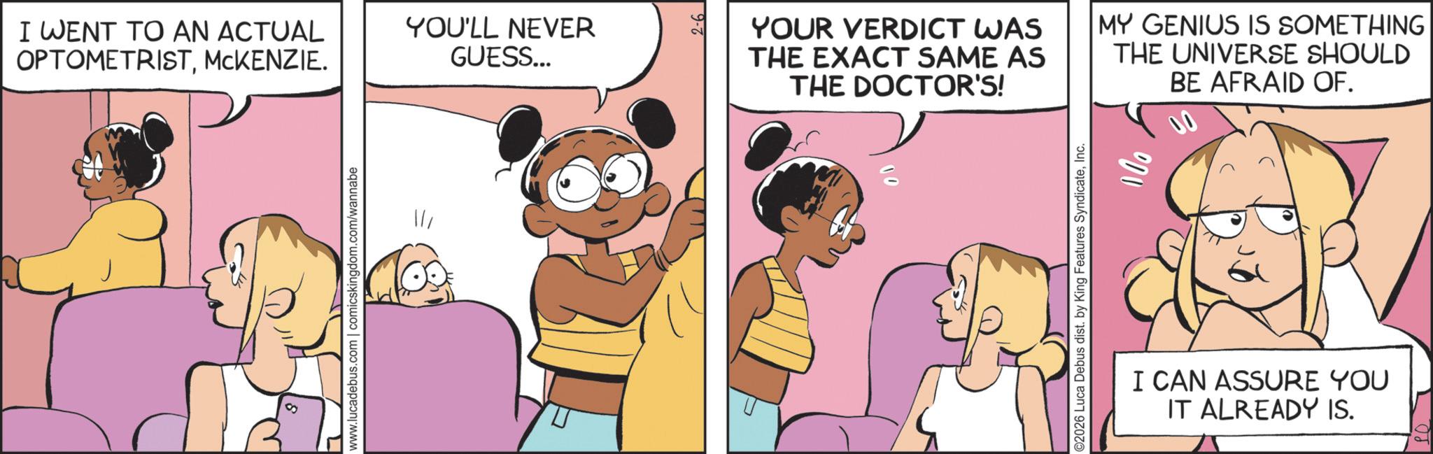 Fictional character OCR: I WENT TO AN ACTUAL OPTOMETRISTMCKENZIE. YOU'LL NEVER GUESS... L www.lucadebus.com | comicskingdom.com/wannabe 2-6 YOUR VERDICT WAS THE EXACT SAME AS THE DOCTOR'S! MY GENIUS IS SOMETHING THE UNIVERSE SHOULD BE AFRAID OF. ©2026 Luca Debus dist. by King Features SyndicateInc. I CAN ASSURE YOU IT ALREADY IS. I WENT TO AN ACTUAL OPTOMETRISTMCKENZIE . YOU'LL NEVER GUESS ... L www.lucadebus.com | comicskingdom.com/wannabe 2-6 YOUR VERDICT WAS THE EXACT SAME AS THE DOCTOR'S ! MY GENIUS IS SOMETHING THE UNIVERSE SHOULD BE AFRAID OF . © 2026 Luca Debus dist . by King Features SyndicateInc. I CAN ASSURE YOU IT ALREADY IS .