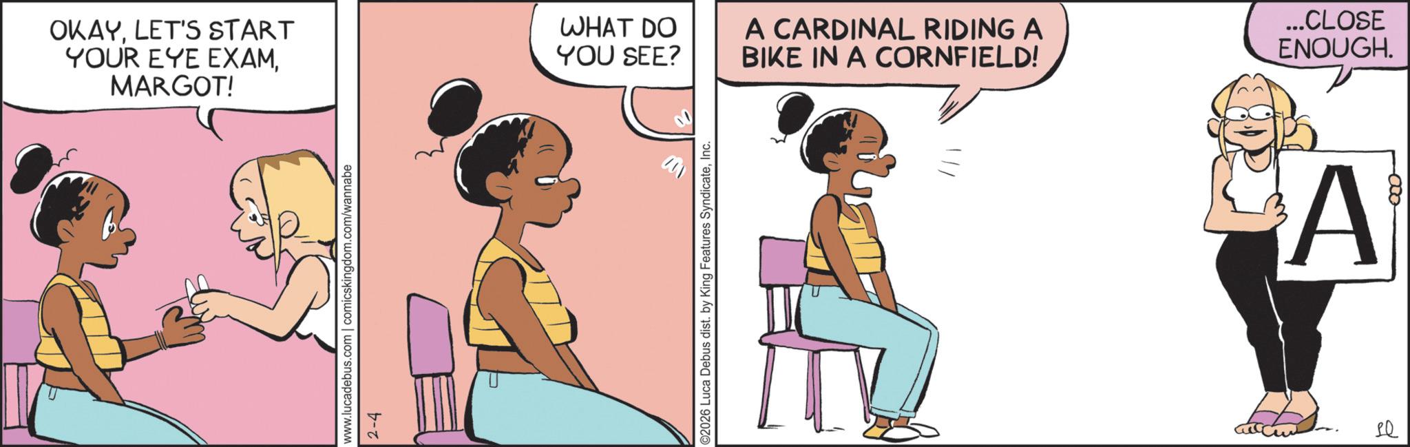 Happiness OCR: OKAYLET'S START YOUR EYE EXAMMARGOT! www.lucadebus.com | comicskingdom.com/wannabe 2-4 WHAT DO YOU SEE? ©2026 Luca Debus dist. by King Features SyndicateInc. A CARDINAL RIDING A BIKE IN A CORNFIELD! ...CLOSE ENOUGH. A LQ 000 OKAYLET'S START YOUR EYE EXAMMARGOT ! www.lucadebus.com | comicskingdom.com/wannabe 2-4 WHAT DO YOU SEE ? © 2026 Luca Debus dist . by King Features SyndicateInc. A CARDINAL RIDING A BIKE IN A CORNFIELD ! ... CLOSE ENOUGH . A LQ 000
