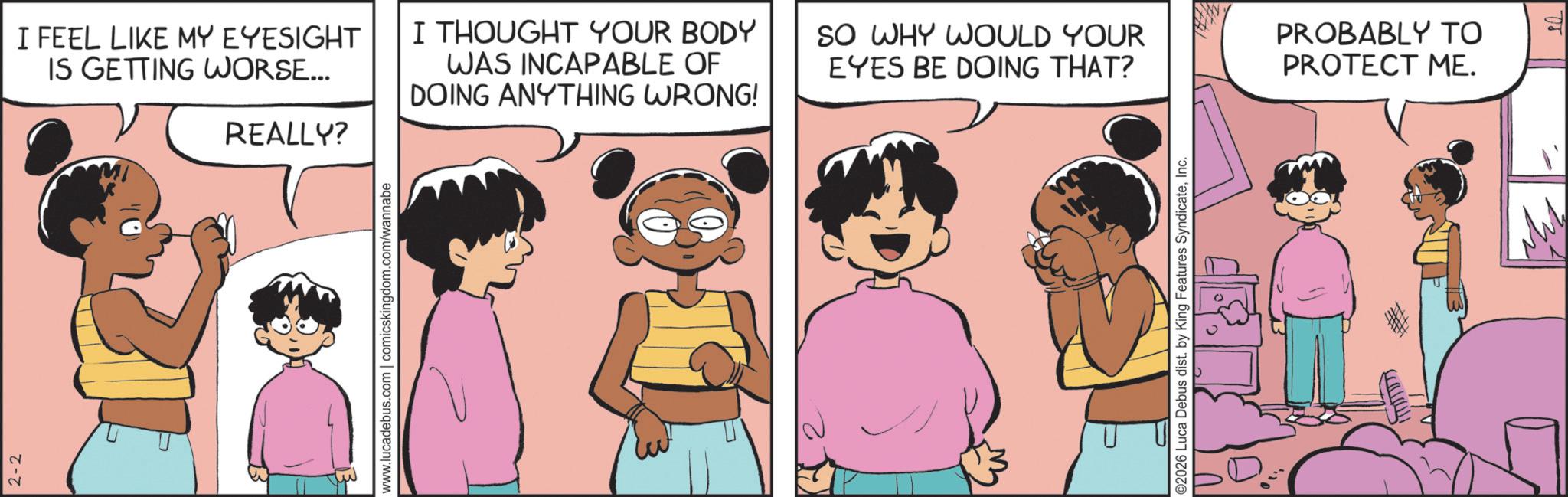 Comic book OCR: 2-2 I FEEL LIKE MY EYESIGHT IS GETTING WORSE... REALLY? I THOUGHT YOUR BODY WAS INCAPABLE OF DOING ANYTHING WRONG! www.lucadebus.com | comicskingdom.com/wannabe SO WHY WOULD YOUR EYES BE DOING THAT? PROBABLY TO PROTECT ME. ©2026 Luca Debus dist. by King Features SyndicateInc. 2-2 I FEEL LIKE MY EYESIGHT IS GETTING WORSE ... REALLY ? I THOUGHT YOUR BODY WAS INCAPABLE OF DOING ANYTHING WRONG ! www.lucadebus.com | comicskingdom.com/wannabe SO WHY WOULD YOUR EYES BE DOING THAT ? PROBABLY TO PROTECT ME . © 2026 Luca Debus dist . by King Features Syndicate