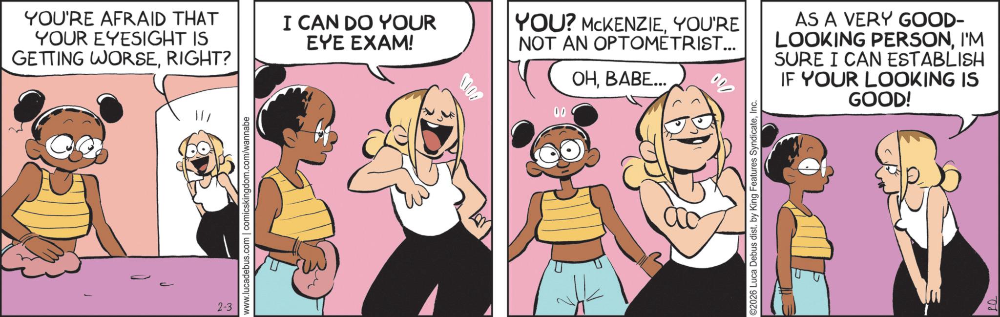 Publication OCR: 2-3 www.lucadebus.com | comicskingdom.com/wannabe YOU'RE AFRAID THAT YOUR EYESIGHT IS GETTING WORSERIGHT? I CAN DO YOUR EYE EXAM! YOU? MCKENZIEYOU'RE NOT AN OPTOMETRIST... ??????... AS A VERY GOOD- LOOKING PERSONI'M SURE I CAN ESTABLISH IF YOUR LOOKING IS GOOD! ©2026 Luca Debus dist. by King Features SyndicateInc. 2-3 www.lucadebus.com | comicskingdom.com/wannabe YOU'RE AFRAID THAT YOUR EYESIGHT IS GETTING WORSERIGHT ? I CAN DO YOUR EYE EXAM ! YOU ? MCKENZIEYOU'RE NOT AN OPTOMETRIST ... ?????? ... AS A VERY GOOD- LOOKING PERSONI'M SURE I CAN ESTABLISH IF YOUR LOOKING IS GOOD ! © 2026 Luca Debus dist . by King Features Syndicate