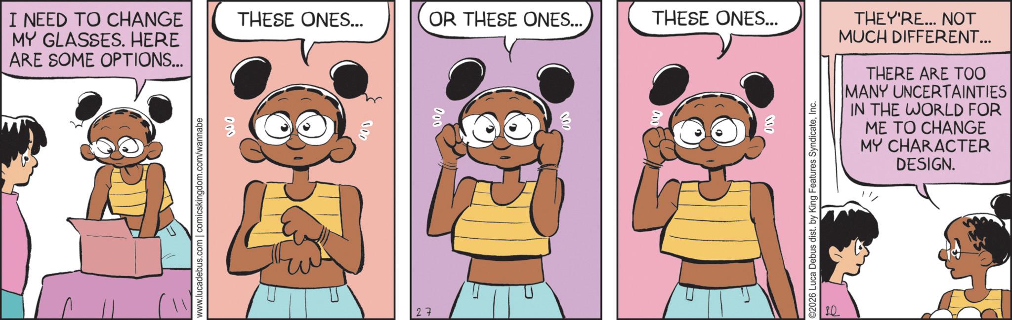 Child OCR: I NEED TO CHANGE MY GLASSES. HERE ARE SOME OPTIONS... www.lucadebus.com | comicskingdom.com/wannabe 000 THESE ONES... OR THESE ONES... THESE ONES... 27 022 000 DSS L 000 THEY'RE... NOT MUCH DIFFERENT... THERE ARE TOO MANY UNCERTAINTIES IN THE WORLD FOR ME TO CHANGE MY CHARACTER DESIGN. ©2026 Luca Debus dist. by King Features SyndicateInc. I NEED TO CHANGE MY GLASSES . HERE ARE SOME OPTIONS ... www.lucadebus.com | comicskingdom.com/wannabe 000 THESE ONES ... OR THESE ONES ... THESE ONES ... 27 022 000 DSS L 000 THEY'RE ... NOT MUCH DIFFERENT ... THERE ARE TOO MANY UNCERTAINTIES IN THE WORLD FOR ME TO CHANGE MY CHARACTER DESIGN . © 2026 Luca Debus dist . by King Features Syndicate