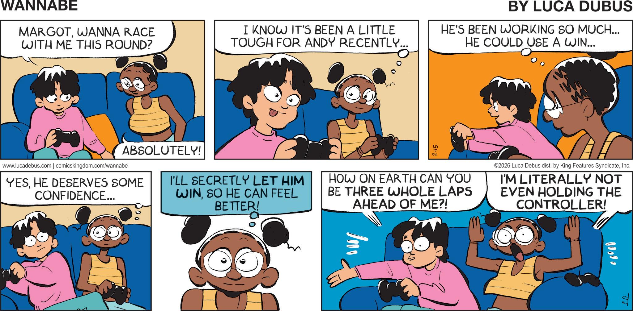 Animation OCR: WANNABE MARGOTWANNA RACE WITH ME THIS ROUND? I KNOW IT'S BEEN A LITTLE TOUGH FOR ANDY RECENTLY... BY LUCA DUBUS HE'S BEEN WORKING SO MUCH... HE COULD USE A WIN... 0000 ABSOLUTELY! www.lucadebus.com | comicskingdom.com/wannabe YESHE DESERVES SOME CONFIDENCE... I'LL SECRETLY LET HIM WINSO HE CAN FEEL BETTER! 2-15 HOW ON EARTH CAN YOU BE THREE WHOLE LAPS AHEAD OF ME?! ©2026 Luca Debus dist. by King Features SyndicateInc. I'M LITERALLY NOT EVEN HOLDING THE CONTROLLER! 1000 se WANNABE MARGOTWANNA RACE WITH ME THIS ROUND ? I KNOW IT'S BEEN A LITTLE TOUGH FOR ANDY RECENTLY ... BY LUCA DUBUS HE'S BEEN WORKING SO MUCH ... HE COULD USE A WIN ... 0000 ABSOLUTELY ! www.lucadebus.com | comicskingdom.com/wannabe YESHE DESERVES SOME CONFIDENCE ... I'LL SECRETLY LET HIM WINSO HE CAN FEEL BETTER ! 2-15 HOW ON EARTH CAN YOU BE THREE WHOLE LAPS AHEAD OF ME ?! © 2026 Luca Debus dist . by King Features SyndicateInc. I'M LITERALLY NOT EVEN HOLDING THE CONTROLLER ! 1000 se