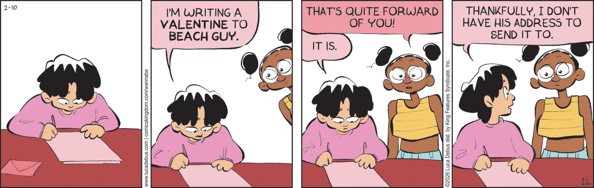Gesture OCR: 2-10 I'M WRITING A VALENTINE TO BEACH GUY. www.lucadebus.com | comicskingdom.com/wannabe THAT'S QUITE FORWARD OF YOU! IT IS. ©2026 Luca Debus dist. by King Features SyndicateInc. THANKFULLYI DON'T HAVE HIS ADDRESS TO SEND IT TO. 2-10 I'M WRITING A VALENTINE TO BEACH GUY . www.lucadebus.com | comicskingdom.com/wannabe THAT'S QUITE FORWARD OF YOU ! IT IS . © 2026 Luca Debus dist . by King Features SyndicateInc. THANKFULLYI DON'T HAVE HIS ADDRESS TO SEND IT TO .