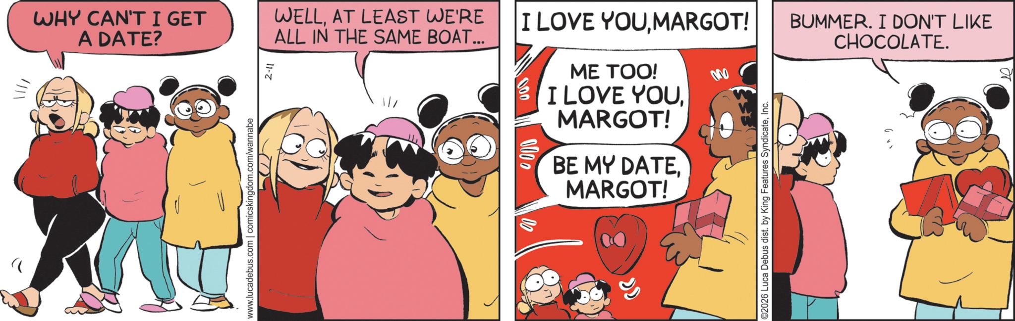 Pleased OCR: ?WHY CAN'T I GET A DATE? www.lucadebus.com | comicskingdom.com/wannabe 2-11 003 WELLAT LEAST WE'RE ALL IN THE SAME BOAT... I LOVE YOUMARGOT! BUMMER. I DON'T LIKE CHOCOLATE. 000 ME TOO! I LOVE YOUMARGOT! BE MY DATEMARGOT! ©2026 Luca Debus dist. by King Features SyndicateInc. ? WHY CAN'T I GET A DATE ? www.lucadebus.com | comicskingdom.com/wannabe 2-11 003 WELLAT LEAST WE'RE ALL IN THE SAME BOAT ... I LOVE YOUMARGOT ! BUMMER . I DON'T LIKE CHOCOLATE . 000 ME TOO ! I LOVE YOUMARGOT ! BE MY DATEMARGOT ! © 2026 Luca Debus dist . by King Features Syndicate