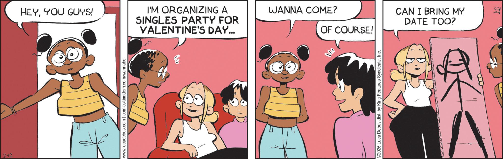 Comic book OCR: 2-12 HEYYOU GUYS! I'M ORGANIZING A SINGLES PARTY FOR VALENTINE'S DAY... www.lucadebus.com | comicskingdom.com/wannabe 30 WANNA COME? OF COURSE! 000 ©2026 Luca Debus dist. by King Features SyndicateInc. CAN I BRING MY DATE TOO? ?? 2-12 HEYYOU GUYS ! I'M ORGANIZING A SINGLES PARTY FOR VALENTINE'S DAY ... www.lucadebus.com | comicskingdom.com/wannabe 30 WANNA COME ? OF COURSE ! 000 © 2026 Luca Debus dist . by King Features SyndicateInc. CAN I BRING MY DATE TOO ? ??