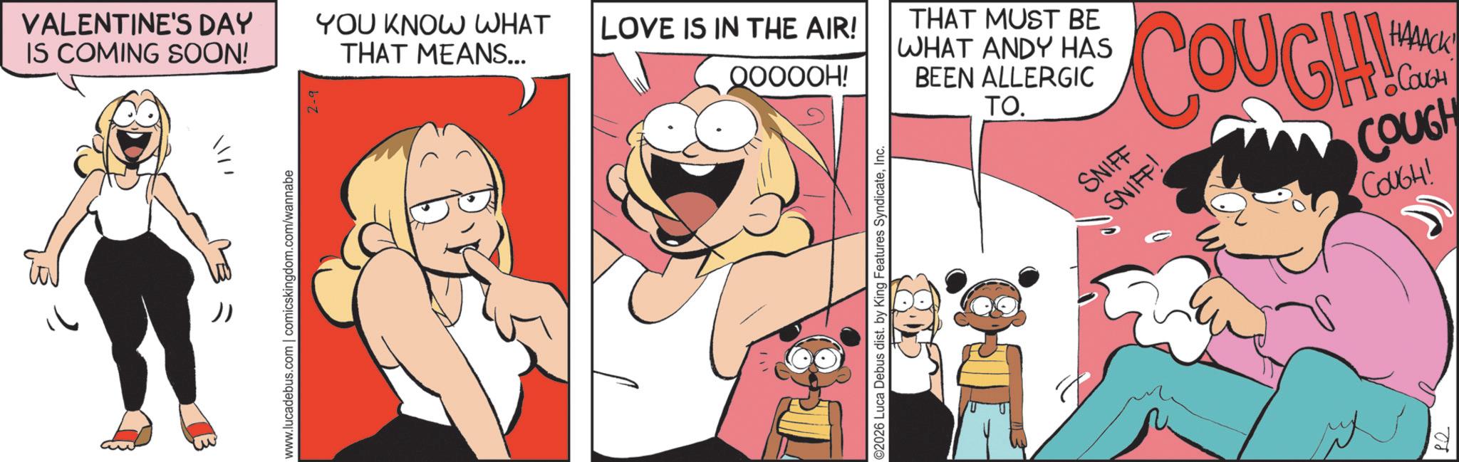 Publication OCR: VALENTINE'S DAY YOU KNOW WHAT IS COMING SOON! THAT MEANS... LOVE IS IN THE AIR! QOOOOH! THAT MUST BE WHAT ANDY HAS BEEN ALLERGIC TO. www.lucadebus.com | comicskingdom.com/wannabe ©2026 Luca Debus dist. by King Features SyndicateInc. SNIFF INS COUGH ??????! • ????? •COUGH COUGH COUGH! 08 VALENTINE'S DAY YOU KNOW WHAT IS COMING SOON ! THAT MEANS ... LOVE IS IN THE AIR ! QOOOOH ! THAT MUST BE WHAT ANDY HAS BEEN ALLERGIC TO . www.lucadebus.com | comicskingdom.com/wannabe © 2026 Luca Debus dist . by King Features SyndicateInc. SNIFF INS COUGH ?????? ! • ????? • COUGH COUGH COUGH ! 08