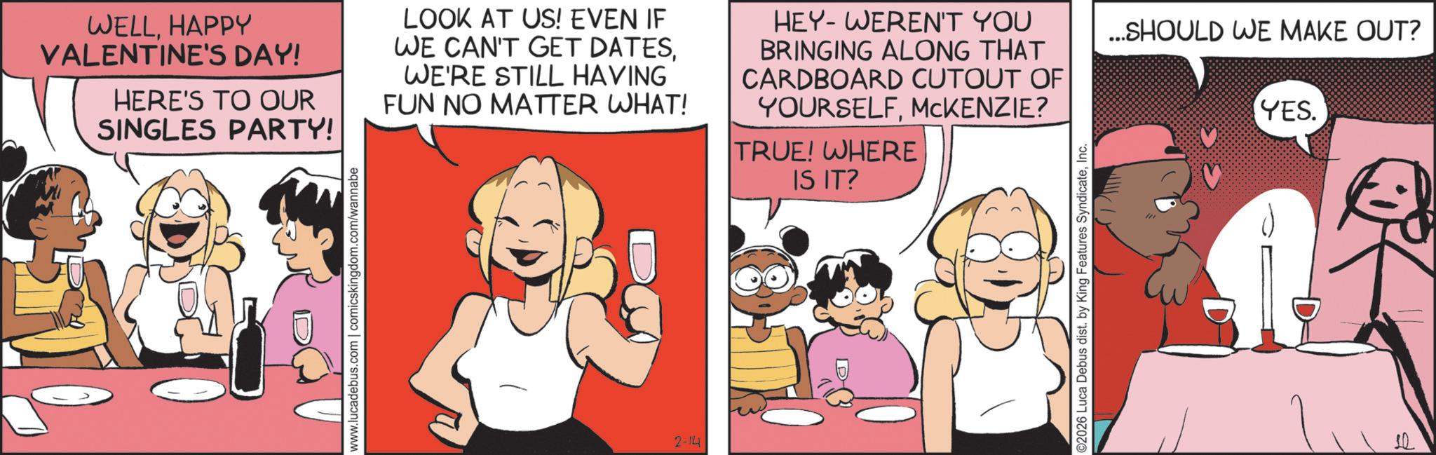 Publication OCR: WELLHAPPY VALENTINE'S DAY! HERE'S TO OUR SINGLES PARTY! LOOK AT US! EVEN IF WE CAN'T GET DATESWE'RE STILL HAVING FUN NO MATTER WHAT! HEY-WEREN'T YOU BRINGING ALONG THAT CARDBOARD CUTOUT OF YOURSELFMCKENZIE? TRUE! WHERE www.lucadebus.com | comicskingdom.com/wannabe 2-14 IS IT? ©2026 Luca Debus dist. by King Features SyndicateInc. ...SHOULD WE MAKE OUT? YES. WELLHAPPY VALENTINE'S DAY ! HERE'S TO OUR SINGLES PARTY ! LOOK AT US ! EVEN IF WE CAN'T GET DATESWE'RE STILL HAVING FUN NO MATTER WHAT ! HEY - WEREN'T YOU BRINGING ALONG THAT CARDBOARD CUTOUT OF YOURSELFMCKENZIE ? TRUE ! WHERE www.lucadebus.com | comicskingdom.com/wannabe 2-14 IS IT ? © 2026 Luca Debus dist . by King Features SyndicateInc. ... SHOULD WE MAKE OUT ? YES .