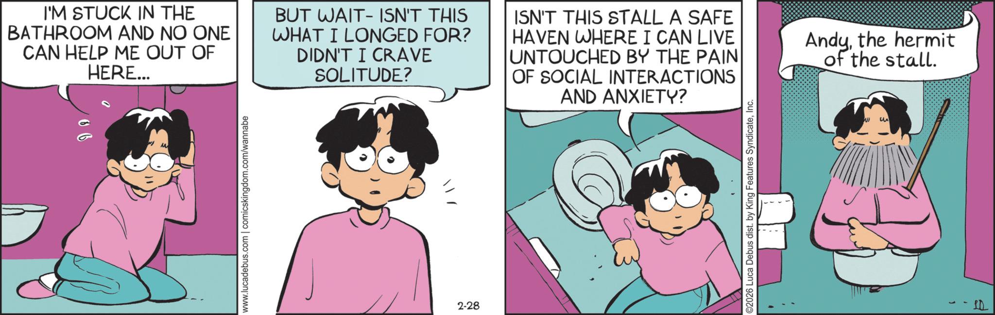 Comic book OCR: www.lucadebus.com | comicskingdom.com/wannabe I'M STUCK IN THE BATHROOM AND NO ONE CAN HELP ME OUT OF HERE... BUT WAIT ISN'T THIS WHAT I LONGED FOR? DIDN'T I CRAVE SOLITUDE? ISN'T THIS STALL A SAFE HAVEN WHERE I CAN LIVE UNTOUCHED BY THE PAIN OF SOCIAL INTERACTIONS AND ANXIETY? Andythe hermit of the stall. 2-28 ©2026 Luca Debus dist. by King Features SyndicateInc. www.lucadebus.com | comicskingdom.com/wannabe I'M STUCK IN THE BATHROOM AND NO ONE CAN HELP ME OUT OF HERE ... BUT WAIT ISN'T THIS WHAT I LONGED FOR ? DIDN'T I CRAVE SOLITUDE ? ISN'T THIS STALL A SAFE HAVEN WHERE I CAN LIVE UNTOUCHED BY THE PAIN OF SOCIAL INTERACTIONS AND ANXIETY ? Andythe hermit of the stall . 2-28 © 2026 Luca Debus dist . by King Features Syndicate